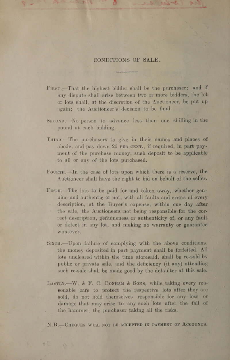 CONDITIONS OF SALE. Kirnst.—That the highest bidder shall be the purchaser; and if any dispute shall arise between two or more bidders, the lot or lots shall, at the discretion of the Auctioneer, be put up again; the Auctioneer’s decision to be final. SECOND.—No person to advance less than one shilling in the pound at each bidding. ‘Thirp.—The purchasers to give in their names and places of abode, and pay down 25 PER CENT., if required, in part pay- ment of the purchase money, such deposit to be applicable to all or any of the lots purchased. FourtH.—In the case of lots upon which there is a reserve, the Auctioneer shall have the right to bid on behalf of the seller. Firra.—The lots to be paid for and taken away, whether gen- uine and authentie or not, with all faults and errors of every description, at the Buyer’s expense, within one day after — the sale, the Auctioneers not being responsible: for the cor- rect description, gefiuineness or authenticity of, or any fault or defect in any lot, and making no warranty or guarantee whatever. Sixru.—Upon failure of complying with the above conditions, the money deposited in part payment shall be forfeited. All lots uncleared within the time aforesaid, shall be re-sold by public or private sale, and the deficiency (if any) attending such re-sale shall be made good by the defaulter at this sale. Lastity.—W, &amp; F. C. Bonnam &amp; Sons, while taking every rea- sonable care to protect the respective lots after they are sold, do not hold themselves responsible for any loss or damage that may arise to any such lots after the fall of the hammer, the purchaser taking all the risks. N.B.—CHEQUES WILL NOT BE ACCEPTED IN PAYMENT OF ACCOUNTS.