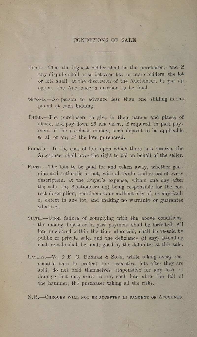 CONDITIONS OF SALE. First.—That the highest bidder shall be the purchaser; and if any dispute shall arise between two or more bidders, the lot or lots shall, at the discretion of the Auctioneer, be put up again; the Auctioneer’s decision to be final. SEcoND.—No person to advance less than one shilling in the pound at each bidding. THirp.—The purchasers to give in their names and places of abode, and pay down 25 PER CENT., if required, in part pay- ment of the purchase money, such deposit to be applicable to all or any of the lots purchased. Fourtn.—In the case of lots upon which there is a reserve, the Auctioneer shall have the right to bid on behalf of the seller. FirrtnH.—The lots to be paid for and taken away, whether gen- uine and authentic or not, with all faults and errors of every description, at the Buyer’s expense, within one day after the sale, the Auctioneers not being responsible for the cor- rect description, genuineness or authenticity of, or any fault or defect in any lot, and making no warranty or guarantee whatever. Sixtu.—Upon failure of complying with the above conditions, the money deposited in part payment shall be forfeited. All lots uncleared within the time aforesaid, shall be re-sold by public or private sale, and the deficiency (if any) attending such re-sale shall be made good by the defaulter at this sale. Lastty.—W. &amp; F. C. Bonnam &amp; Sons, while taking every rea- sonable care to protect the respective lots after they are sold, do not hold themselves responsible for, any loss or damage that may arise to any such lots after the fall of the hammer, the purchaser taking all the risks. N.B.—CuEQUES WILL NOT BE ACCEPTED IN PAYMENT OF ACCOUNTS.