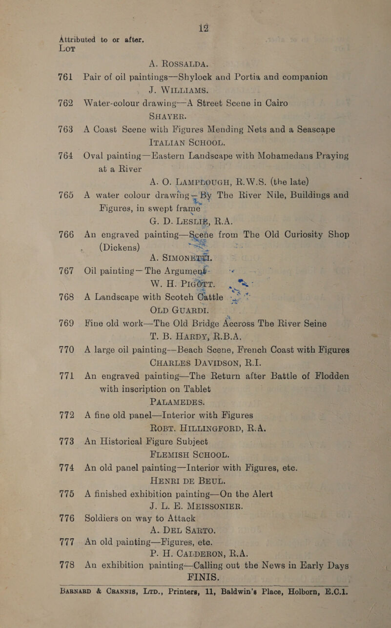A. ROSSALDA. 762 763 764 760 766 167 768 769 770 12 772 773 (74 775 776 7717 778 J. WILLIAMS, Water-colour drawing—A Street Scene in Cairo SHAYER. A Coast Scene with Higures Mending Nets and a Seascape ITALIAN SCHOOL. Oval painting — Hastern ecco with Mohamedans Praying at a River A. O. LAMPLOUGH, R.W.S. (the late) A water colour drawing = By The River Nile, Buildings and Figures, in swept frame Ga). LEsig, R.A. An engraved painting gore we The Old Curiosity Shop (Dickens) A. ee Oil painting — The Argumeng- W. H. PIGOTT. a A Landscape with Scotch Cattle me, OLD GUARDI. Fine old work—The Old Bridge Accross The River Seine T. Bs HARBOR. B.A, A large oil painting—-Beach Scene, French Coast with Figures CHARLES DAVIDSON, B.I. An engraved painting—The Return after Battle of Flodden with inscription on Tablet PALAMEDES. A fine old panel—Interior with Figures ROBT. HILLINGFORD, R.A. An Historical Figure Subject ELEMISH SCHOOL. An old panel painting—Interior with Figures, etc. HENRI DE BEUL. A finished exhibition painting—On the Alert J. L. EK. MEISSONIER. Soldiers on way to Attack A. DEL SARTO. An old painting—Figures, ete. P. H. CALDERON, R.A. An exhibition painting—Calling out the News in Early Days FINIS. ,, as ‘  