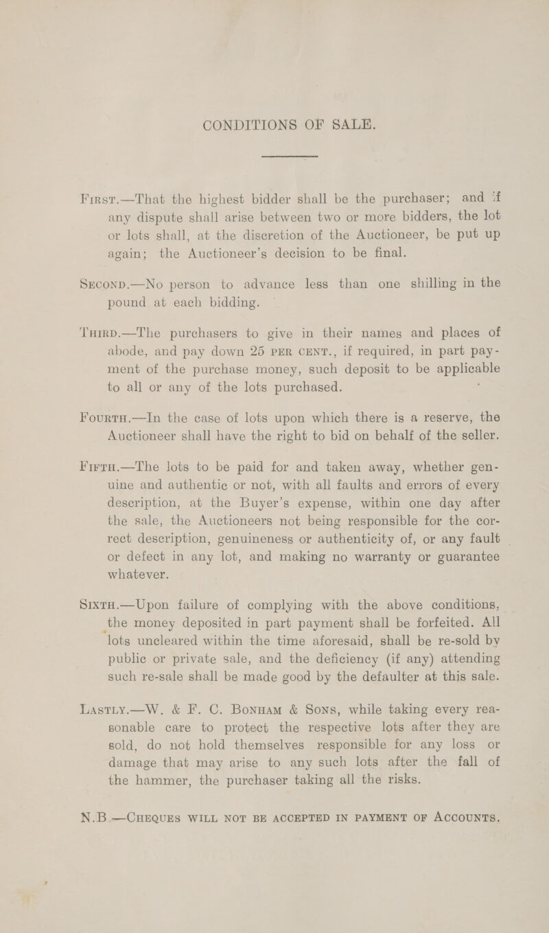 CONDITIONS OF SALE. First.—That the highest bidder shall be the purchaser; and if any dispute shall arise between two or more bidders, the lot or lots shall, at the discretion of the Auctioneer, be put up again; the Auctioneer’s decision to be final. SzconpD.—No person to advance less than one shilling in the pound at each bidding. THrrD.—The purchasers to give in their names and places of abode, and pay down 25 PER CENT., if required, in part pay- ment of the purchase money, pick deposit to be ape to all or any of the lots purchased. FourtH.—In the case of lots upon which there is a reserve, the Auctioneer shall have the right to bid on behalf of the seller. Firra.—The lots to be paid for and taken away, whether gen- uine and authentic or not, with all faults and errors of every description, at the Buyer’s expense, within one day after the sale, the Auctioneers not being responsible for the cor- rect description, genuineness or authenticity of, or any fault | or defect in any lot, and making no warranty or guarantee whatever. SixtH.—Upon failure of complying with the above conditions, the money deposited in part payment shall be forfeited. All lots uncleared within the time aforesaid, shall be re-sold by public or private sale, and the deficiency (if any) attending such re-sale shall be made good by the defaulter at this sale. Lastty.—W. &amp; F. C. Bonnam &amp; Sons, while taking every rea- sonable care to protect the respective lots after they are sold, do not hold themselves responsible for any loss or damage that may arise to any such lots after the fall of the hammer, the purchaser taking all the risks. N.B.—CHEQUES WILL NOT BE ACCEPTED IN PAYMENT OF ACCOUNTS.