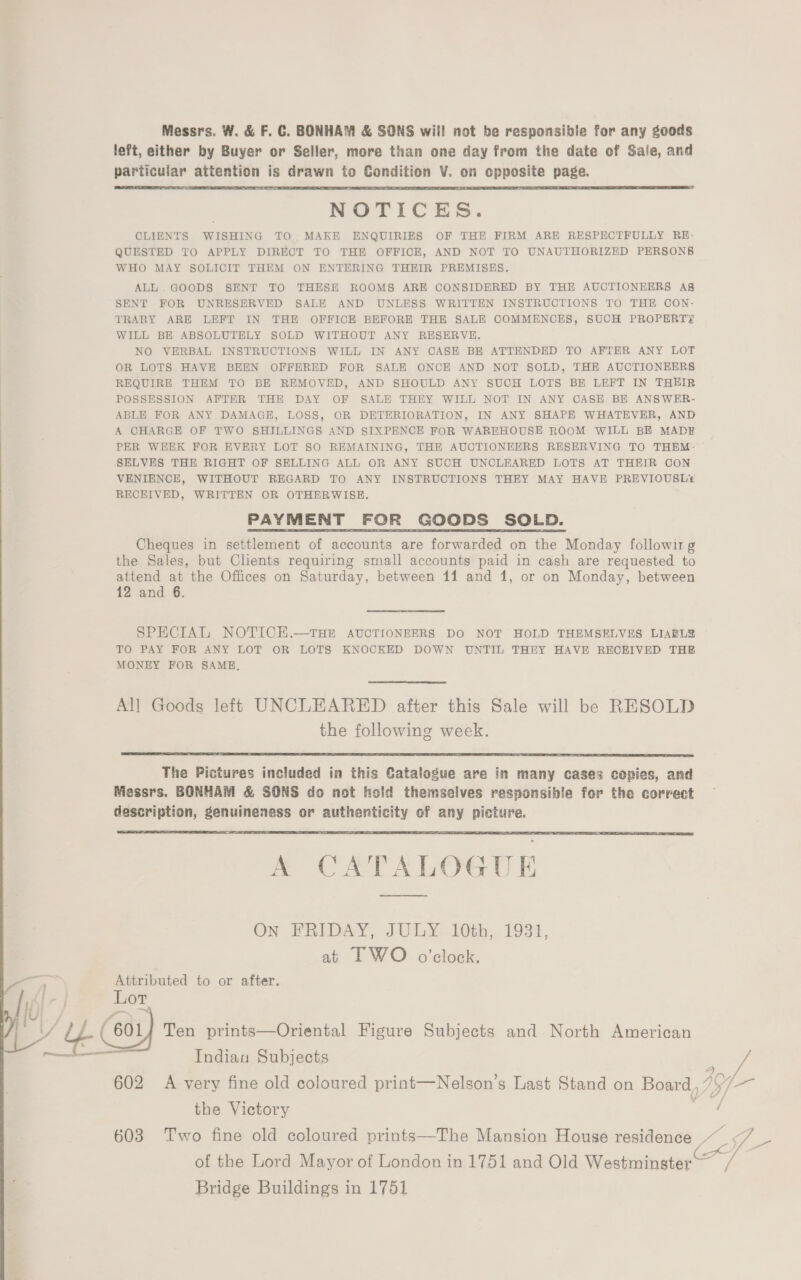 Messrs. W. &amp; F. C. BONHAM &amp; SONS wil! not be responsible for any goods left, either by Buyer or Seller, more than one day from the date of Sale, and particuiar attention is drawn to Condition V. on cpposite page. NOTICES. CLIENTS WISHING TO MAKE ENQUIRIES OF THE FIRM ARE RESPECTFULLY RE- QUESTED TO APPLY DIRECT TO THE OFFICE, AND NOT TO UNAUTHORIZED PERSONS WHO MAY SOLICIT THEM ON ENTERING THEIR PREMISES. ALL. GOODS SENT TO THESE ROOMS ARE CONSIDERED BY THE AUCTIONEERS A8 SENT FOR UNRESERVED SALE AND UNLESS WRITTEN INSTRUCTIONS TO THE CON- TRARY ARE LEFT IN THE OFFICE BEFORE THE SALE COMMENCES, SUCH PROPERTY WILL BE ABSOLUTELY SOLD WITHOUT ANY RESERVE. NO VERBAL INSTRUCTIONS WILL IN ANY CASE BE ATTENDED TO AFTER ANY LOT OR LOTS HAVE BEEN OFFERED FOR SALE ONCE AND NOT SOLD, THE AUCTIONEERS REQUIRE THEM TO BE REMOVED, AND SHOULD ANY SUCH LOTS BE LEFT IN THEIR POSSESSION AFTER THE DAY OF SALE THEY WILL NOT IN ANY CASE BE ANSWER- ABLE FOR ANY DAMAGE, LOSS, OR DETERIORATION, IN ANY SHAPE WHATEVER, AND A CHARGE OF TWO SHILLINGS AND SIXPENCE FOR WAREHOUSE ROOM WILL BE MADE PER WEEK FOR EVERY LOT SO REMAINING, THE AUCTIONEERS RESERVING TO THEM- SELVES THE RIGHT OF SELLING ALL OR ANY SUCH UNCLEARED LOTS AT THEIR CON VENIENCE, WITHOUT REGARD TO ANY INSTRUCTIONS THEY MAY HAVE PREVIOUSL®¥ RECEIVED, WRITTEN OR OTHERWISE. PAYMENT FOR GOODS SOLD. Cheques in settlement of accounts are forwarded on the Monday followirg the Sales, but Clients requiring small accounts paid in cash are requested to attend at the Offices on Saturday, between 11 and 1, or on Monday, between 12 and 6.  SPECIAL NOTICE.—THE AUCTIONEERS DO NOT HOLD THEMSELVES LIABL? TO PAY FOR ANY LOT OR LOTS KNOCKED DOWN UNTIL THEY HAVE RECEIVED THB MONEY FOR SAME,  All Goods left UNCLEARED after this Sale will be RESOLD the following week.  The Pictures included in this Catalogue are in many cases copies, and Messrs. BONHAM &amp; SONS do not hold themselves responsible for the correct description, genuineness or authenticity of any picture.  A CATALOGUE On FRIDAY, JULY 10th, 1931, at LF WO o’clock. Attributed to or after. Lot Indian Subjects the Victory Bridge Buildings in 1751 j / » vi —— 4