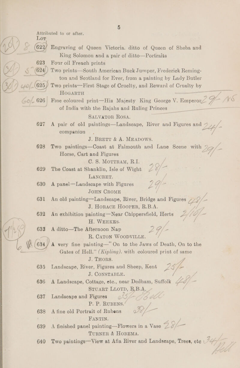 aN j r\ O\) : / V4) a — - : ; ) Attributed to or after. Lor (622) Engraving of Queen Victoria. ditto of Queen of Sheba and King Solomon and a pair of ditto—Portraits 623 Four oil French prints * 624) Two prints—South American Buck Jumper, Frederick Reming- ton and Scotland for Ever, from a painting by Lady Butler HOGARTH SALVATOR ROSA. companion J. BRETT &amp; A. MEADOWS. Horse, Cart and Figures C. 8S. MottraM, R.I. 629 The Coast at Shanklin, Isle of Wight 4 &amp; LANCRET. : 630 A panel—Landscape with Figures P Y JOHN CROME city 631 An old painting—Landscape, River, Bridge and Figures i J. HORACE HOOPER, R.B.A. - H. WEEKES. 633 A ditto—The Afternoon Nap 2G /- ~~ R. CATON WOODVILLE. Gates of Hell.” (Kipling). with coloured print of same J. THORS. VA 635 Landscape, River, Figures and Sheep, Kent Lo iE J. CONSTABLE. / a 686 A Landscape, Cottage, etc., near Dedham, Suffolk ad STUART LLOYD, R,B.A. 637 Landscape and Figures { P. P. RUBENS.’ mea 638 A tine old Portrait of Rubens VEL FANTIN. ais 639 A finished panel painting—Flowers in a Vase 7 xf- TURNER &amp; HOBEMA.