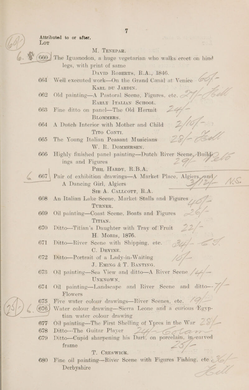 M. TENEPAR. A / S, womeeer 664 665 666 668 669 670 Gy ag LiNS) 673 674 675 | 676) 678 679 680 legs, with print of same Davin Roserts, R.A., 1846. | Well executed work—On the Grand Canal at Venice §@ Karu Du JARDIN. . Old painting—A Pastoral Scene, Figures, ete. Earty Iranian ScHooL. | Fine ditto on panel—The Old Hermit AGF. — BLOMMERS. 2 ae A Dutch Interior with Mother and Child = 20/¢¢/ Tito Cont. | ear W. R. DoMMERSEN. ings and Figures ZS ‘f A Dancing Girl, Algiers FF Sir A. Caticort, R.A. oe ge ae An Ttahan Lake Seene, Market Stalls and canety LAMPE TURNER. Meg iF Oil painting—Coast Scene, Boats and Figures TITIAN. Ditto—Titian’s Daughter with Tray of Fruit H. Moris, 1876. C. DEVINE. Ditto—Portrait of a Lady-in-Waiting J. EmMine &amp; T. BANTING. Oil painting—Sea View and ditto—A River Doce Lf ie UNKNOWN. |  Oil painting Flowers Five water colour drawings—River Scenes, etc. Water colour drawing—Sierra Leone and a curious Eeyp- tian water colour drawmg Ditto---The Guitar Player $ LLG 3 am Ditto—Cupid sharpening his Dart, on pone, inyearv ed frame Z ees foe T. CRESWICK. S, SeeTTSS Derbyshire * ~