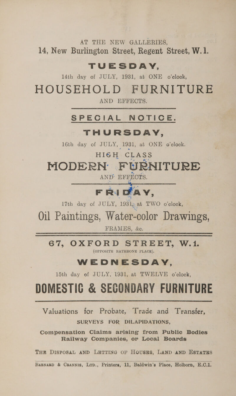 AT THE NEW GALLERIES, | 14, New Burlington Street, Regent Street, W.1. TUESDAY, 14th day of JULY, 1931, at ONE o'clock, HOUSEHOLD FURNITURE AND EFFECTS. SPECIAL NOTICE. THURSDAY, 16th. day of JULY; 1981, at ONE o'clock. HIGH CLASS PIODE RN F WURNITURE AND: EFEHOTS.  l7th day of JULY, 1981p at TWO o'clock, Oil ie Water-color cag : _FRAMES, be. 67, OXFORD STREET, W.1. (OPPOSITE RATHBONE PLACE). WEDNESDAY, 15th day of JULY, 1931, at TWELVE o’clock, DOMESTIC &amp; SECONDARY FURNITURE Valuations for Probate, Trade and Transfer, SURVEYS FOR DILAPIDATIONS, Compensation Claims arising from Publie Bodies Railway Companies, or Local Boards THE DISPOSAL AND LETTING OF HousRss, LAND AND ESTATES  BABNARD &amp; CRANNIS, Lrp., Printers, 11, Baldwin’s Place, Holborn, E.C.1.