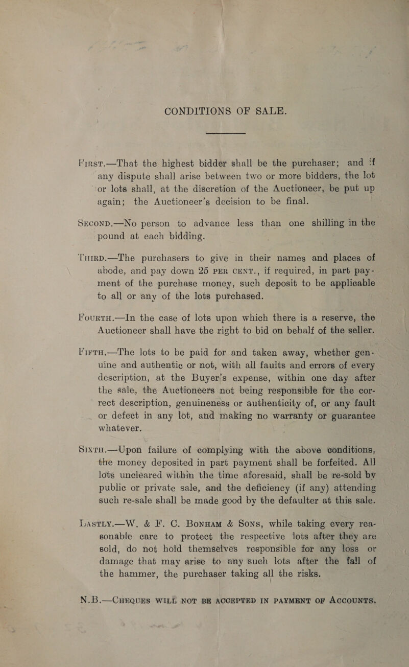 CONDITIONS OF SALE. First.—That the highest bidder shall be the purchaser; and :f any dispute shall arise between two or more bidders, the lot or lots shall, at the discretion of the Auctioneer, be put up again; the Auctioneer’s decision to be final. Sxconp.—No person to advance less than one shilling in the pound at each bidding. TimrD.—The purchasers to give in their names and places of abode, and pay down 25 pER cENT., if required, in part pay- ment of the purchase money, such deposit to be applicable to all or any of the lots purchased. FourtH.—In the case of lots upon which there is a reserve, the Auctioneer shall have the right to bid on behalf of the seller. l'irrH.—The lots to be paid for and taken away, whether gen- uine and authentic or not, with all faults and errors of every description, at the Buyer’s expense, within one day after the sale, the Auctioneers not being responsible for the cor- rect description, genuineness or authenticity of, or any fault or defect in any lot, and making no warranty or guarantee whatever. SixrH.—Upon failure of complying with the above conditions, the money deposited in part payment shall be forfeited. All lots uncleared within the time aforesaid, shall be re-sold by public or private sale, and the deficiency (if any) attending such re-sale shall be made good by the defaulter at this sale. Lastty.—W. &amp; F. C. Bonnam &amp; Sons, while taking every rea- sonable care to protect the respective lots after they are sold, do not hold themselves responsible for any loss or damage that may arise to any such lots after the fall of the hammer, the purchaser taking all the risks. N.B.—CurQuEs WILL NOT BE ACCEPTED IN PAYMENT OF ACCOUNTS.