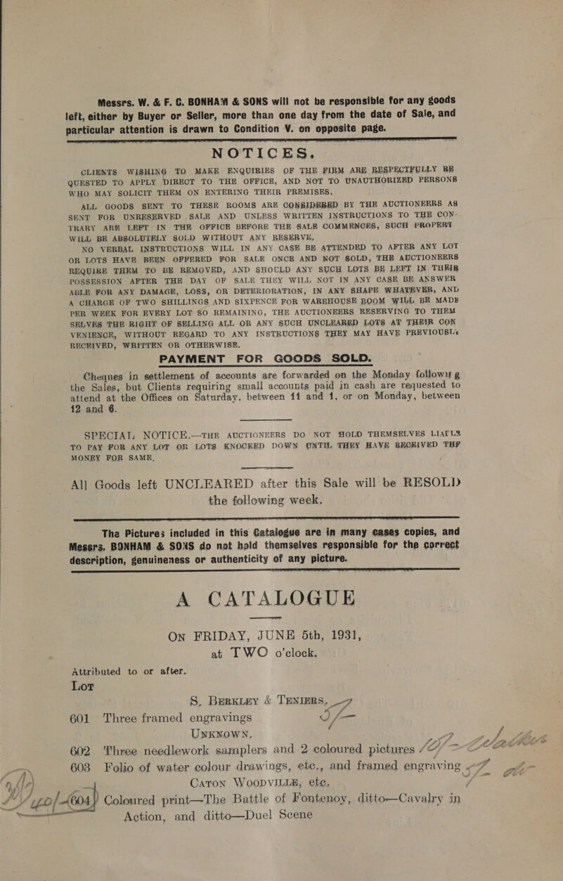  NOTICES. CLIENTS WISHING TO MAKE ENQUIRIES OF THE FIRM ARE RESPECTFULLY RE QUESTED TO APPLY DIRECT TO THE OFFICE, AND NOT TO UNAUTHORIZED PERSONS WHO MAY SOLICIT THEM ON ENTERING THEIR PREMISES. ALL GOODS SENT TO THESE ROOMS ARE CONSIDEBED BY THE AUCTIONEERS A8s SENT FOR UNRESERVED SALE AND UNLESS WRITTEN INSTRUCTIONS TO THE CON- TRARY ARE LEFT IN THE OFFICE BEFORE THE SALE COMMENCES, SUCH PROPER WILL BE ABSOLUTELY SOLD WITHOUT ANY RESERVE, NO VERBAL INSTRUCTIONS WILL IN ANY CASE BE ATTENDED TO AFTER ANY LOT OR LOTS HAVE BEEN OFFERED FOR SALE ONCE AND NOT SOLD, THE AUCTIONEERS REQUIRE THEM TO BE REMOVED, AND SHOULD ANY SUCH LOTS BE LEFT IN THEIR POSSESSION AFTER THE DAY OF SALE THEY WILL NOT IN ANY CASE BE ANSWER ABLE FOR ANY DAMAGE, LOSS, OR DETERIORATION, IN ANY SHAPE WHATEVER, AND A CHARGE OF TWO SHILLINGS AND SIXPENCE FOR WAREHOUSE ROOM WILL BE MADH PER WEEK FOR EVERY LOT SO REMAINING, THE AUCTIONEERS RESERVING TO THEM SELVES THE RIGHT OF SELLING ALL OR ANY SUCH UNCLEARED LOTS AT THEIR CON VENIENCE, WITHOUT REGARD TO ANY INSTRUCTIONS THEY MAY HAVE PREVIOUSLY RECEIVED, WRITTEN OR OTHERWISE. PAYMENT FOR GOODS SOLD. Cheques in settlement of accounts are forwarded on the Monday followu g the Sales, but Clients requiring small accounts paid in cash are requested to attend at the Offices on Saturday, between 11 and 1, or on Monday, between 12 and 6. SPECIAL NOTICE.—tTHE AUCTIONEERS DO NOT HOLD THEMSELVES LIAFL&amp; TO PAY FOR ANY LOT OR LOTS KNOCKED DOWN UNTIL THEY HAVE RECEIVED THF MONEY FOR SAME,  Al] Goods left UNCLEARED afian this Sale will be RESOLD the following week,  The Pictures included in this Gatalegue are in many eases copies, and Messrs. BONHAM &amp; SONS do not hold themselves responsible for the correct description, genuineness or authenticity of a picture.  A CATALOGUE On FRIDAY, JUNE Sth, 1931, at I WO o’clock. Attributed to or after. Lot S. Berxiey &amp; TENIERS. 7 601 Three framed engravings Ife UNKNOWN, y 602 Three needlework samplers and 2 coloured pictures “ Uf iy) Caton WoopvILia&amp;, etc. Aigo / 4604 } Coloured print—The Battle of Fontenoy, ditto—Cavalry in Saad, - fi ane fe Action, and ditto—Duel Scene