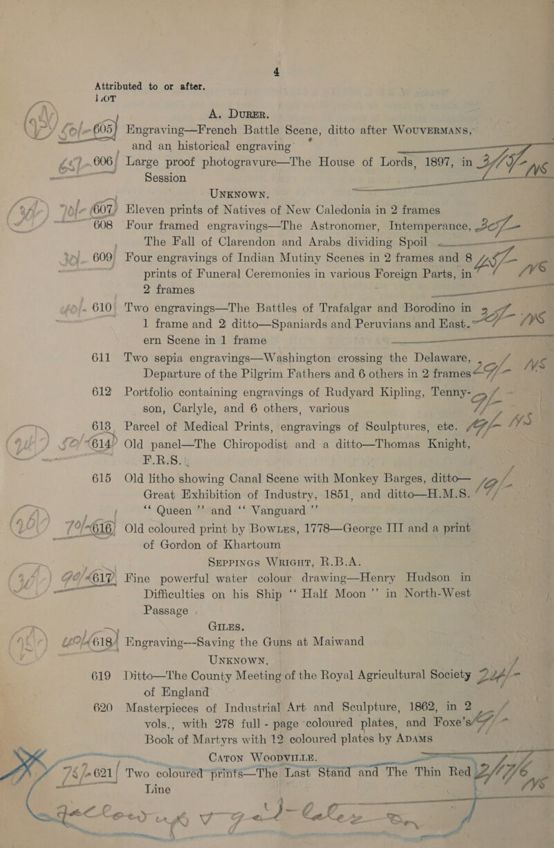 1.0T | Pe Ay, AL A. DURER uD &amp;¢ ; 605) Engraving—French Battle Scene, ditto after WouVERMANS, — and an historical engraving * | ge) .006) Large proof photogravure—The House of Lords, or, n 3/7 — Session fv. paren eel UNKNOWN. yf 601) Eleven prints of Natives of New Caledonia in 2 frames ~——608 Four framed engravings—The Astronomer, Intemperance, Bore The Fall of Clarendon and Arabs dividing Spoil... 609 Four engravings of Indian Mutiny Scenes in 2 frames and 8 Ye — we prints of Funeral Ceremonies in various et Parts, in 7V 2 frames a » . 610 Two engravings—The Battles of Trafalgar and Borodino in 1 frame and 2 ditto—Spaniards and Peruvians and Kast. Jp /) ys ern Scene in 1 frame —$——  611 Two sepia engravings—Washington crossing the Delaware, / i Departure of the Pilgrim Fathers and 6 others in 2 frames BU 612 Portfolio containing engravings of Rudyard Kipling, Tenny- FA son, Carlyle, and 6 others, various GP VA | seu Parcel of Medical Prints, engravings of Sculptures, ete. tG/ f~- WS (614° Old panel—The Chiropodist and a ditto—Thomas Knight, — F.R.S. 615 Old litho eave Canal Scene with Monkees Barges, ditto— (Gj Se Exhibition of Industry, 1851, and ditto—H.M.S. ° ’ ** Queen ”’ and ‘“‘ Vanguard.’”’ 75-616) Old coloured print by Bow1es, 1778—George III and a print = of Gordon of Khartoum eee Seppines Wricut, R.B.A. AC, 612) Fine powerful water colour drawing—Henry Hudson in Pi Difficulties on his Ship ‘‘ Half Moon ’’ in North-West yf Passage . ~~ GILES, LeC/4618 4 Engraving---Saving the Guns at Maiwand UNKNOWN. J 619 Ditto—The County Meeting of the Royal Agricultural Society 2 Z2¢/ - of England 620 Masterpieces of Industrial Art and Sculpture, 1862, in 2 vols., with 278 full - page coloured plates, and Foxe’ SA Bab of Martyrs with 12 coloured plates by ADAMS Caton WoopvIL1E. wtnin ned 2/7, “oa PE ‘ é 7.621 | Two coloured” prinfs—The Last Stand and ad The T Thin Red 3/; Hoye Gq Line % —— ee LL -_ \ aa i on :) we 7 via CH a , © oe Ke as “a Se.