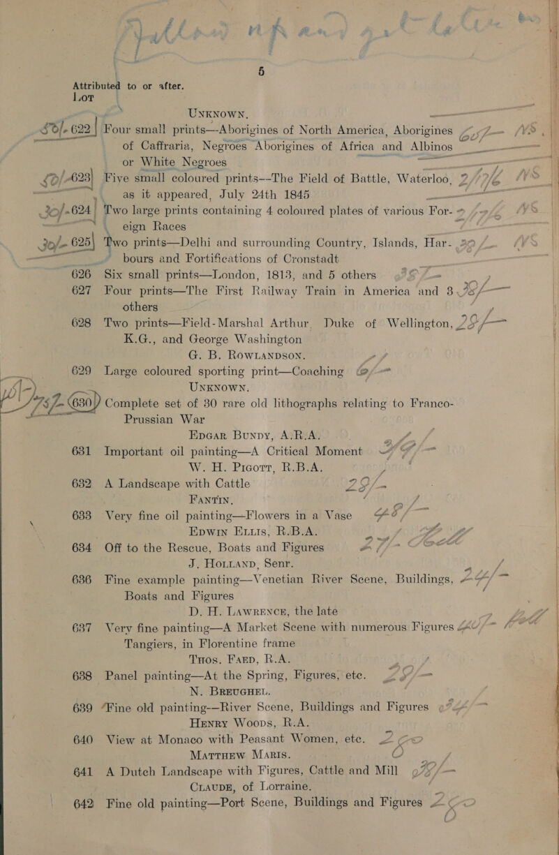 ' ; f f . ; 4 L.# % # , ee f 5 Attributed to or *fter. Lor ° Unknown, _ SO]. 622 2 |: Four smal! prints—Aborigines of North America, Aborigines Z of Caffraria, Negroes Aborigines of Africa and Albinos or White Negroes as NED St Five small coloured prints--The Field of Battle, Waterloo, Z as it appeared, July 24th 1845 - Two large prints containing 4 coloured plates of various Bue o,  _ eign Races /- 625 Two prints—Delhi and surrounding Country, Islands, Har- ~~ pours and Fortifications of Cronstadt 626 Six small prints—London, 1813, and 5 others 5 WE 627 Four prints—The First Railway Train in America and 8 ISL renee others 628 Two prints—Field-Marshal Arthur, Duke of Wellington, 7 $L— K.G., and George Washington G. B. Row LaNnpDson. 629 Large coloured sporting print—Coaching 2, J) UNKNOWN. Trp 630, Complete set of 80 rare old lithographs relating to Franco- r Prussian War Epear Bunpy, A.R.A. oi 631 Important oil painting—A Critical Moment 7) &amp;* W.H. Picorr, R.B.A. > 632 <A Landscape with Cattle 1D OT a FANTIN, ae , 633 Very fine oil painting—Flowers ina Vase $¢, ; Epwin Enis, R.B.A. aes i, 634 Off to the Rescue, Boats and Figures 7 tO center J. HoLianp, Senr. aye 636 Fine example painting—Venetian River Scene, Buildings, # F/ a Boats and Figures ; D. H. Lawrence, the late 637 Very fine painting—A Market Scene with numerous Figures 4; ~ / Tangiers, in Florentine frame THos. Farp, R.A. 7} 688 Panel painting—At the Spring, Figures, ete. 2 y7/ = | N. BREUGHEL. 639 “Fine old painting-—River Scene, Buildings and Figures Henry Woops, R.A. oF 640 View at Monaco with Peasant Women, etc. U ¢ MarrHew Maris. 2 eae 641 A Dutch Landscape with Figures, Cattle and Mill 9%7/— CLAUDE, of Lorraine. 642 Fine old painting—Port Scene, Buildings and Figures .< ¢