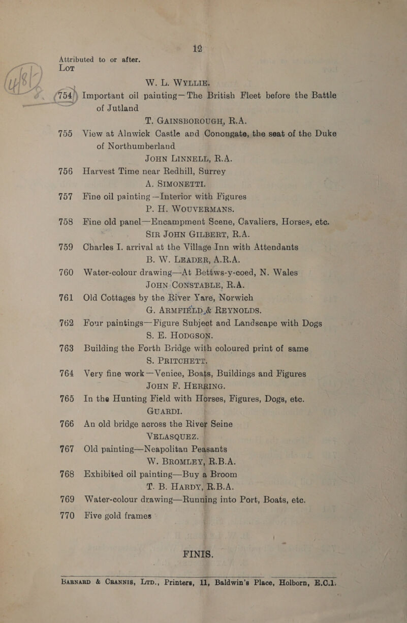 700 706 707 708 759 760 761 762 764 765 766 767 768 769 770 W. L. WYLLIE. Important oil painting—The British Fleet before the Battle of Jutland T. GAINSBOROUGH, R.A. View at Alnwick Castle and Conongate, the seat of the Duke of Northumberland JOHN LINNELL, R.A. Harvest Time near Redhill, Surrey A. SIMONETTI. Fine oil painting —Interior with Figures P. H. WOUVERMANS. Fine old panel—Hncampment Scene, Cavaliers, Horses, ete. SIR JOHN GILBERT, R.A. Charles I. arrival at the Village Inn with Attendants B. W. LEADER, A.B.A. Water-colour drawing—At Bettws-y-coed, N. Wales JOHN: CONSTABLE, R.A. Old Cottages by the River Yare, Norwich G. ARMFIELD.&amp; REYNOLDS. Four paintings— Figure Subject and Landscape with Dogs S. E. HoDGsoNn. Building the Forth Bridge with coloured print of same S. PRITCHETT. Very fine work—Venice, Boats, Buildings and Figures JOHN EF. HERRING. In the Hunting Field with Horses, Figures, Dogs, etc. GUARDI. An old bridge across the River Seine VELASQUEZ. ~ Old painting—Neapolitan Peasants W. BROMLEY, R.B.A. Exhibited oil painting—Buy a Broom T. B. HARDY, R.B.A. Water-colour drawing—Running into Port, Boats, etc. Five gold frames FINIS. 