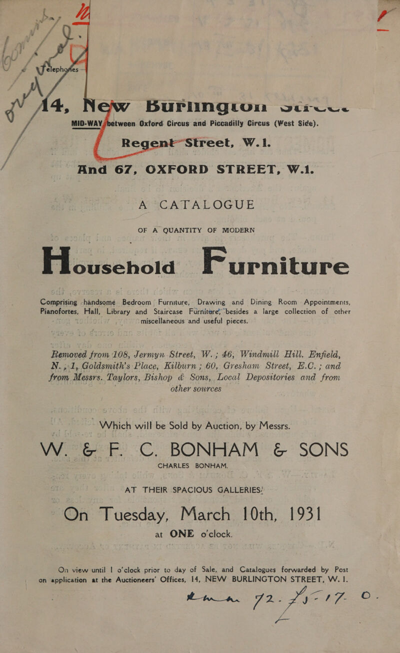  BuPlIngtuom osarwcw. MID-WAY, between. Oxford Circus and Piccadilly Circus (West Side). ~Street, W.1.   And 67, OXFORD STREET, W.1. ASCATALOGUE OF A QUANTITY OF MODERN ee Furniture Comprising -handsome Bedroom Furniture, Drawing and Dining Room Appointments, Pianofortes, Hall, oe and Staircase Furniture besides a large collection of other miscellaneous and useful pieces. Removed from 108, Jermyn Street, W.; 46, Windmill Hill. Enfield, N. ,:1, Goldsmith's Place, Kilburn ; 60, Gresham Street, E.C. ; and ys Messrs. Taylors, Bishop &amp;: Sons, Local Deposttortes and aaehe other sowrces ~ Which will be Sold by Auction, by Messrs. W. BA F. C, BONHAM &amp; SONS CHARLES BONHAM. AT THEIR SPACIOUS GALLERIES: On Tuesday, March 10th, 1931 at ONE o'clock. On view until | o’clock prior to day of Sale, and Catalogues forwarded by Post on application at the Auctioneers’ Offices, 14, NEVWW BURLINGTON STREET, W. I. ttn _ an. FR: LYON -- |™~