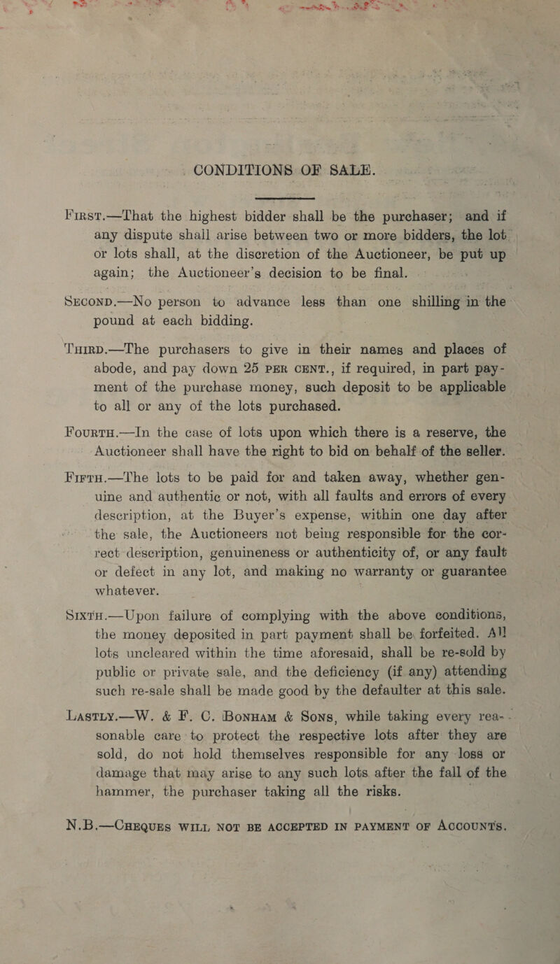CONDITIONS OF SALE. First.—That the highest bidder shall be the purchaser; and if any dispute shall arise between two or more bidders, the lot or lots shall, at the discretion of the Auctioneer, be put up again, the Auctioneer’ g decision to be final. SECOND. —No person to advance legs than one shilliige in the . pound at each bidding. T'nHirD.—The purchasers to give in their names and places of abode, and pay down 25 PER CENT., if required, in part pay- ment of the purchase money, such deposit to be applicable to all or any of the lots purchased. FourtuH.—In the case of lots upon which there is a reserve, the Auctioneer shall have the right to bid on behalf of the seller. Firru.—The lots to be paid for and taken away, whether gen- uine and authentic or not, with all faults and errors of every description, at the Buyer’s expense, within one day after the sale, the Auctioneers not being responsible for the cor- rect description, genuineness or authenticity of, or any fault or defect in any lot, and making no warranty or guarantee whatever. . SixtH.—Upon failure of complying with the above conditions, the money deposited in part payment shall be forfeited. All lots uncleared within the time aforesaid, shall be re-sold by public or private sale, and the deficiency (if any) attending such re-sale shall be made good by the defaulter at this sale. Lastty.—W. &amp; F. C. Bonuam &amp; Sons, while taking every rea- - sonable care to protect the respective lots after they are sold, do not hold themselves responsible for any loss or damage that may arise to any such lots. after the fall of the hammer, the purchaser taking all the risks. 7 N.B.—CHEQUES WILL NOT BE ACCEPTED IN PAYMENT OF ACCOUNTS,