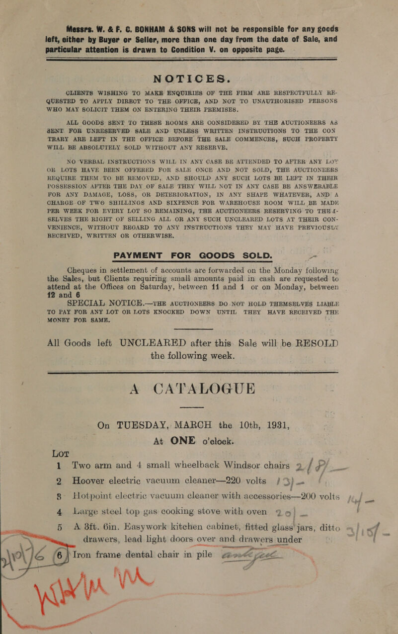 Messrs. W. &amp; F. C. BONHAM &amp; SONS will not be responsible for any gocds left, either by Buyer or Seller, more than one day from the date of Sale, and particular attention is drawn to Condition V. on opposite page.   NOTICES. OLIENTS WISHING TO MAKE ENQUIRIES OF THE FIRM ARE RESPECTFULLY RE- QUESTED TO APPLY DIRECT TO THE OFFICE, AND NOT TO UNAUTHORISED PERSONS WHO MAY SOLICIT THEM ON ENTERING THEIR PREMISES. ALL GOODS SENT TO THESE ROOMS ARE CONSIDERED BY THE AUCTIONEERS As S8ENT FOR UNRESERVED SALE AND UNLESS WRITTEN INSTRUCTIONS TO THE CON TRARY ARE LEFT IN THE OFFICE BEFORE THE SALE COMMENCES, SUCH PROPERTY WILL. BE ABSOLUTELY SOLD WITHOUT ANY RESERVE. NO VERBAL INSTRUCTIONS WILL IN ANY CASE BE ATTENDED TO AFTER ANY LOY OR LOTS HAVE BEEN OFFERED FOR SALE ONCE AND NOT SOLD, THE AUCTIONEERS REQUIRE THEM .TO BE REMOVED, AND SHOULD ANY SUCH LOTS BE LEFT IN THEIR POSSESSION AFTER THE DAY OF SALE THEY WILL NOT IN ANY CASE BE ANSWERABLE FOR ANY DAMAGE, LOSS, OR DETERIORATION, IN ANY SHAPE WHATEVER, AND A OHARGE OF TWO SHILLINGS AND SIXPENCE FOR WAREHOUSE ROOM WILL BE MADE PER WEEK FOR EVERY LOT SO REMAINING, THE AUCTIONEERS RESERVING TO THE (- SELVES THE RIGHT OF SELLING ALL OR ANY SUCH UNCLEARED LOTS AT THEIR OON- VENIENCE, WITHOUT REGARD TO ANY INSTRUCTIONS THEY MAY HAVE PREVIOUSLY RECEIVED, WRITTEN OR OTHERWISE. PAYMENT FOR GOODS SOLD. — _ Cheques i in settlement of accounts are forwarded on the Monday following the Sales, but Clients requiring small amounts paid in cash are requested to attend at the Offices on Saturday, between 11 and 1 or on Monday, between 12 and 6 SPECIAL NOTICH.—rHE AUCTIONEERS DO-NOT HOLD THEMSELVES LIABLE TO PAY FOR ANY LOT OR LOTS KNOOKED DOWN UNTIL THEY HAVE RECEIVED THE MONEY FOR SAME. All Goods left UNCLEARED after this. Sale will: be RESOLD the following week.  A CATALOGUE  On TUESDAY, MARCH the 10th, 1931, . At ONE. o'clock. Lor 1 Two arm and 4 small wheelback Windsor chairs 2 / ¢/ 2 Hoover electric vacuum cleaner—220 volts / 3} s 8 Hotpoint electric vacuum cleaner with accessories—200 volts 4 Large steel top gas cooking stove with oven Q 6) _ : 5 A 8ft. 6in. Kasywork kitchen cabinet, fitted glase' jars, ditto     drawers, lead hght doors over and piste he yuder ie ee  e eel oo Tron frame dental chair in pile Ceo a a » — | wre va Mira.