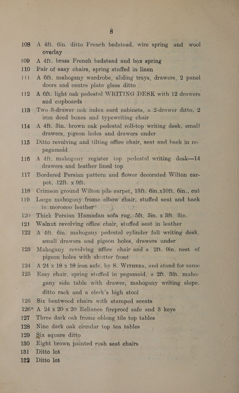 109 110 111 112 113 114 115 116 Ley, 118 iLO) 120 12) 122 123 126 126* 127 128 129 130 131 8 overlay A 4ft. brass French bedstead and box spring — Pair of easy chairs, spring stuffed in linen A 6ft. mahogany wardrobe, sliding trays, drawers, 2 panel doors and centre plate plate ditto A 6ft. light oak pedestal WRITING DESK with 12 drawers and cupboards Two 8-drawer oak index card cabinets, a-2-drawer ditto, 2 iron deed boxes and typewriting nein A 4ft. 3in. brown oak pedestal roll-top writing desk, small drawers, pigeon holes and drawers under Ditto revolving and tilting office chair, seat and back in rec pegamoid . is A 4ft. mahogany register top Pear writing desk—14 drawers and leather linéd top Bordered Persian pattern and flower deconated Wilton car- pet, -12ft. x 9ft: ; Crimson ground Wilton pile carpet, 18ft. 6in.x10ft. 6in., cut Large mahogany frame elbow chair, eee seat and sane ‘in' morocco’ leather* : Walnut revolving office chair, stuffed seat in leather small drawers and pigeon holes, drawers under — Mahogany revolving office chair and a 2ft. 9in. nest of pigeon holes with shutter front’ | A 24x 18 x 18 iron safe, by S. WrrxHeErs, and stand for same Easy chair, spring stuffed in pegamoid, a 2ft. 8in. maho- gany side table with drawer, mahogany writing slope, ditto rack and a clerk’s high stool Six bentwood chairs with stamped sceats A 24 x 20 x 20 Reliance fireproof safe and 3 keys Three dark oak frame oblong tile top tables Nine dark oak circular top tea tables _ Six square ditto | Ditto lot