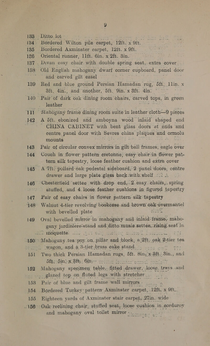 133. 135 126 [87 139. “T407 Th 143 144 146 147 149 150: 152 153 154 155 160. - Ditto. lot Bordered Wilton Bile Gntpat: [ott << OF, ‘Bordered Axminster carpet, 12ft. x Ott. Divan easy chair with double spring seat, extra cover Old English mahogany dwarf corner  cupboard, panel gear ~-and carved gilt easel — ae Red and blue ground Persian | Hamadan rug, dft. obtin. x Bit. 4in.. and ‘another, Bft. Qin. x Bit. Ain. 1 ee Pair’ of” deirk oak dining room ‘chairs, carved tops, ‘in arent leather gears. ‘i Mahogany frame dining r rooin suite in leather cloth—9 pieces A 5ft. ebonized and amboyna wood inlaid’ shaped end CHINA CABINET with bent glass doot's at énds and centre panel ea with she china + plaques % and ormolu mounts ore <* Pair of circular convex mirrors in gilt pall frames, eagle over Couch in: flower pattern cretonne: easy chair-in flower pat- tern silk tapestry, loose feather Casto and extra cover A ‘Tft* pollard-oak-pedestal sideboard;2 panel ‘doors, céntre drawer and large plate glass back:with: shelf | “Chestertield settee with. drop. end,-.2. easy: sheiits f é oitig ~ gtuffed,.and 4 loose. feather cushions in figured tapestry Pair of easy chairs in flower pattern’ silk ‘tapestry Walnut 4-tier revolving boekease and. browi’ onle overmantel with bevelled plate | Bios Oval bevelled-mirror -in ‘mahogany: avd: inlaid. -ontee maho- gany jardiniere: seg? and. ditto:musie. Bahar: ‘rising. seat in Mahogany -tea *poy..on. filiae and PRL A: 1 -2ft. bee: Shier tea wagon, and a. 3-tier -brass cake stand. ee —— ‘Two thick Persian Hamadan rugs, 5ft. Bing Xe Bit. 8in., omy 5fp; bins x 8fts~ Gin:- He Reagent, ore gat Se TE Sie specimen ave fitted iatdsres ae trays sand - glazed top..on fluted legs owith. stretcher Se lies ait of blue Bud elt frame wall mirrors - : iy Bordered Turkey ~ pattern. Axminster carpet, “12ft, x Oft.. Eighteen yards of Axminster stair carpet, Qin. wide -Oale reclining chair, stuffed seat, loose cushion. in. corduroy and mahogany oval toilet mirror - Ar rem et aS ‘ o me