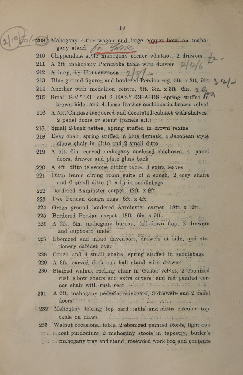 b2 0 | 209) Mahogany. 4-tier- wagon. god. mee ae peteaiiacipa: cite _ — “gany stand far. Geese aime 210 . Chippendale. stv Te Mahogany corner..whatnot, 2 drawers . as me 211 A 38ft. mahogany Pembroke sae with: drawer Be bh +46 - ‘212: A -harp, -by- HoLpERNESSE = 213 Blue ground figured and 5 ersian rug, it. x ote, Qin. Os “> J 214 -Another- with medallion centre, 5ft. din. x 3ft--6in. 9% 215 Small SETTEE and 2 EASY: °CHAIRS,-spring stuffed brown hide, and. 4-loose feather cushions. in ‘brown. valvét 216 A 5dft.Chinese laecquered-and decorated-cabinet with shelves, 7 2 panel doors on stand (panels a-f:)-: 2 22> 20% 217. Small 2-back settee, spring stuffed in- brown rexine.. 218 Hasy chair, spring stuffed in-blue. damian, a Jacobean style »... ‘x elbow chair-in- ditto. and-2 small ditto. 219 A 5ft. 6in. carved mahogany enclosed pre aa 4 panel doors, drawer and. plate glass back Ay 220. A 4it. ditto telescope dining table, 4 por leaves, =A “i 221 Ditto frame dining room. suite of a couch, 2. easy chairs _.- . and 6 small ditto (1 a. £) in saddlebags 229 Bordered Axminster carpet, “12ft. x oft. 993 ‘two Persian design rugs, 6ft. * 4ft. ze 224 Green ground bordered Axminster carpet, “18tt. x c 12. 225 Bordered Persian carpet, 18ft. 6in. x gift. ee 226 A 2itt. 6in. mahogany | bureau, _fall- down. “flap, 2 “drawers and cupboard under 227 Ebonized and inlaid davenport, “drivers ait side, and sta.  - tionery . cabinet LO ant tone: we a 228 Couch anid 4 small: chairs; “spring ‘stuffed itr saddlebags 229 -A 8ft. “carved dark oak hall stand with drawer 230. Stained. ‘waliat. rocking chair in ‘Genoa ‘velvet, 2 “ebonized ‘rush elbow chairs: and: extra covers, “and red: iors ‘cor- ner chair with‘ rash: Seat ©2902 2. erat wee ee 231 A Oft. as aoa pee sidebioad 3: drawers. “anh 2 ees, doors-:: 8 “ QBQ-° em folding: ree oxi: table” cand: ditto eiteular top table on claws. 7° j ) 233... Walut occasional table, 2: mee opie stools; light oak “=. ¢. coal purdonium, 2 -mahogany stools’ in. tapestry, butier’s / . amahogany tray and stand, raséwood work-box. and ¢ontents
