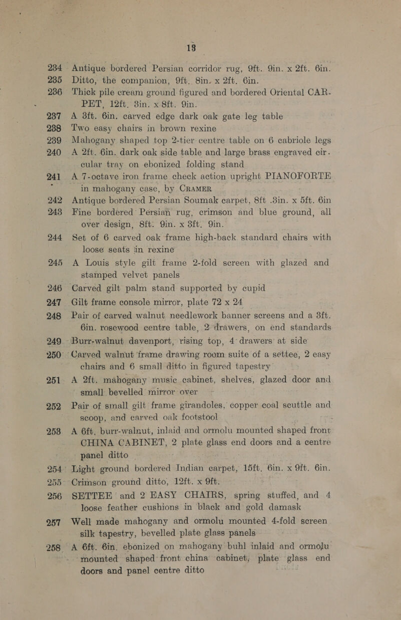 234 235 236 237 238 240 241 242 243 246 247 248 249 251 253 256 257 18 Ditto, the companion, 9ft.. 8in. x 2ft. 6in. Thick pile cream ground figured and bordered Oriental CAR- PHT, 12ft. 3in. x 8ft. Qin. A 3ft. 6in. carved edge dark oak gate leg table Two easy chairs in brown rexine Mahogany shaped top 2-tier centre table on 6 cabriole legs A 2ft. 6in. dark oak side table and large brass engraved cir - cular tray on ebonized folding stand A 7-octave iron frame check action upright PIANOFORTE in mahogany case, by CRAMER _ Antique bordered Persian Soumak carpet, 8ft .8in. x 5ft. 6in Fine bordered’ Persian rug, crimson and blue ground, all over design, S8ft. Qin. x 8ft, Qin. Set of 6 carved oak frame high-back standard chairs with loose seats ‘in rexine A Louis style gilt frame 2-fold screen with glazed and stamped velvet panels Gilt frarne console mirror, plate 72 x 24 Pair of carved walnut needlework banner screens and a 3ft. 6in. rosewood centre table, 2 drawers, on end standards chairs and 6 small ditto in figured tapestry A 2ft. mahogany musie cabinet, shelves, Biazed door and ' gmall bevelled mirror over Pair of small gilt frame girandoles, copper coal scuttle and scoop, and carved oak footstool : A 6ft, burr-walnut, inlaid and ormolu mounted shaped front CHINA CABINET, 2 plate glass end doors and a centre - panel ditto | | Light ground bordered Indian ance 15ft, 6in. x Oft. 6in. Crimson ground ditto, 12ft. x 9ft. SETTEE ‘and 2 EASY CHAIRS, spring stuffed, and 4 loose feather cushions in black and gold damask Well made mahogany and ormolu mounted 4-fold screen silk tapestry, bevelled plate glass panels | A 6ft. 6in. ebonized on mahogany buhl inlaid and ormolu mounted shaped front china cabinet, cue oe end doors and panel centre ditto