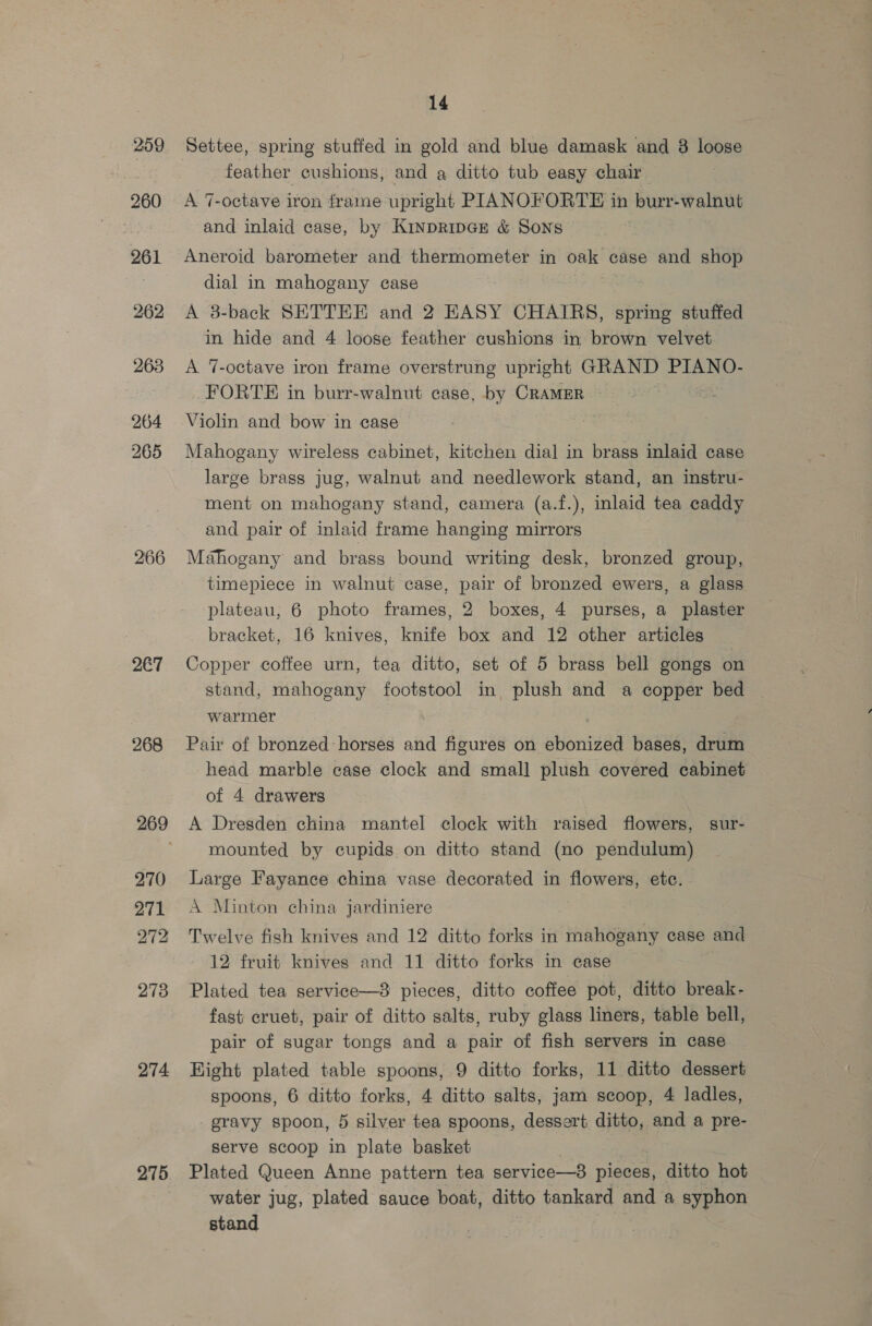 259 260 261 262 263 264 265 2€7 268 274 275 14 Settee, spring stuffed in gold and blue damask and 38 loose feather cushions, and a ditto tub easy chair A 7-octave iron frame upright PIANOFORTE in burr-walnut and inlaid case, by Kinpripcr &amp; Sons Aneroid barometer and thermometer in ves case and shop dial in mahogany case 3 A 3-back SETTEE and 2 EASY CHAIRS, spring stuffed in hide and 4 loose feather cushions in brown velvet A 7-octave iron frame overstrung upright GRAND PIANO- FORTE in burr-walnut case, by CRAMER Violin and bow in case Mahogany wireless cabinet, kitchen dial in brass inlaid case large brass jug, walnut and needlework stand, an instru- ment on mahogany stand, camera (a.f.), inlaid tea caddy and pair of inlaid frame hanging mirrors Mahogany and brass bound writing desk, bronzed group, timepiece in walnut case, pair of bronzed ewers, a glass plateau, 6 photo frames, 2 boxes, 4 purses, a plaster bracket, 16 knives, knife box and 12 other articles Copper coffee urn, tea ditto, set of 5 brass bell gongs on stand, mahogany footstool in, plush and a copper bed warmer Pair of bronzed-horses and figures on ebonized bases, drum head marble case clock and small plush covered cabinet of 4 drawers A Dresden china mantel clock with raised flowers, sur- mounted by cupids on ditto stand (no pendulum) Large Fayance china vase decorated in flowers, etc. A Minton china jardiniere Twelve fish knives and 12 ditto forks in mahogany case and ~ 12 fruit knives and 11 ditto forks in case Plated tea service—38 pieces, ditto coffee pot, ditto break- fast cruet, pair of ditto salts, ruby glass liners, table bell, pair of sugar tongs and a pair of fish servers in case Hight plated table spoons, 9 ditto forks, 11 ditto dessert spoons, 6 ditto forks, 4 ditto salts, jam scoop, 4 ladles, gravy spoon, 5 silver tea spoons, dessert ditto, and a pre- serve scoop in plate basket Plated Queen Anne pattern tea service—8 pieces, ditto hot water jug, plated sauce boat, ditto tankard and a syphon stand