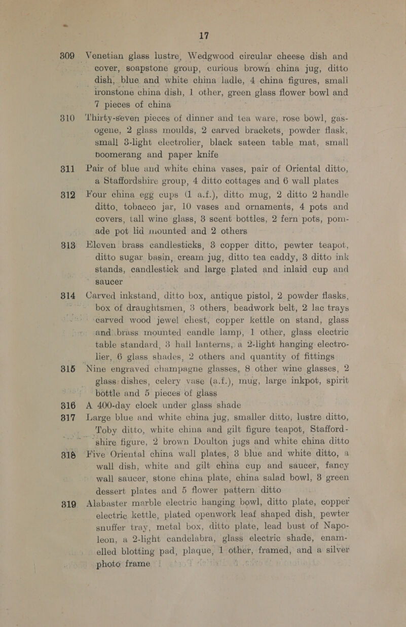 310 315 316 317 318 17 Venetian glass lustre, Wedgwood circular cheese dish and cover, soapstone group, curious brown china jug, ditto dish, blue and white china ladle, 4 china figures, small ironstone china digh, 1 other, ae ByPFs, flower bowl and 7 pieces of china — ‘Thirty-seven pieces of dinner and tea ware, rose bowl, gas- ogene, 2 glass moulds, 2 carved brackets, powder flask, smal] 3-light electrolier, black sateen table mat, small boomerang and paper knife Pair of blue and white china vases, pair of Oriental ditto, a Staffordshire group, 4 ditto cottages and 6 wall plates Four china egg cups (1 a.f.), ditto mug, 2 ditto 2 handle ditto, tobacco jar, 10 vases and ornaments, 4 pots and covers, tall wine glass, 3 scent bottles, 2 fern pots, pom- ade pot lid mounted and 2 others Kleven: brass candlesticks, 8 copper ditto, pewter teapot, ditto sugar basin, cream jug, ditto tea caddy, 3 ditto ink stands, candlestick and large plated and inlaid cup and 0 | box of draughtsmen, 3 others, beadwork belt, 2 lac trays and’ .brass mounted candle lamp, 1 other, glass electric table standard, 3 hail lanterns, a 2-light hanging electro- lier, 6 glass shades, 2 others and quantity of fittings glass: dishes, celery vase (a.f.), mug, large inkpot, spirit bottle and 5 pieces of glass A 400-day clock under glass shade Large blue and white china jug, smaller ditto, lustre ditto, Toby ditto, white china and gilt figure teapot, Stafford - ‘shire figure, 2 brown Doulton jugs and white china ditto Five Oriental china wall plates, 3 blue and white ditto, a wall dish, white and gilt china cup and saucer, fancy - wall saucer, stone china plate, china salad bowl, 3 green dessert plates and 5 flower pattern ditto Alabaster marble electric hanging bowl, ditto plate, copper electric kettle, plated openwork leaf shaped dish, pewter snuffer tray, metal box, ditto plate, lead bust of Napo- leon, a 2- 2-light candelabra, glass electric shade, enam- elled blotting pad, Sait 1 a framed, and a silver photo frame