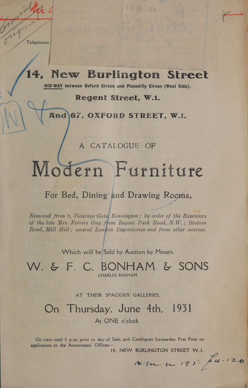  14, New Burlington Street WIiD-WAY between Oxford Circus and Piccadilly Circus (West Side). Regent Street, W.1.   mew lALOGUE GE 1 4 rniture For Bed, Dining and Drawing Rooms, Removed from 8, Vicarage Gate} Kensington ; by order of the Executors of the late Mrs. Ferrers Guy from Regent Park Road, N.W.; Station Road, Mill Hill; several London Depositories and from other sources. ; Which will be Sold by Auction by Messrs. W. &amp; F. C. BONHAM &amp; SONS CHARLES BONHAM AT THEIR SPACIOUS GALLERIES, On Thursday, June 4th, 1931 At ONE o'clock On view until | p.m. prior to day of Sale, and Catalogues forwardea Post Free on application to the Auctioneers’ Offices— 14, NEW BURLINGTON STREET W.1. 1 See Lay +f