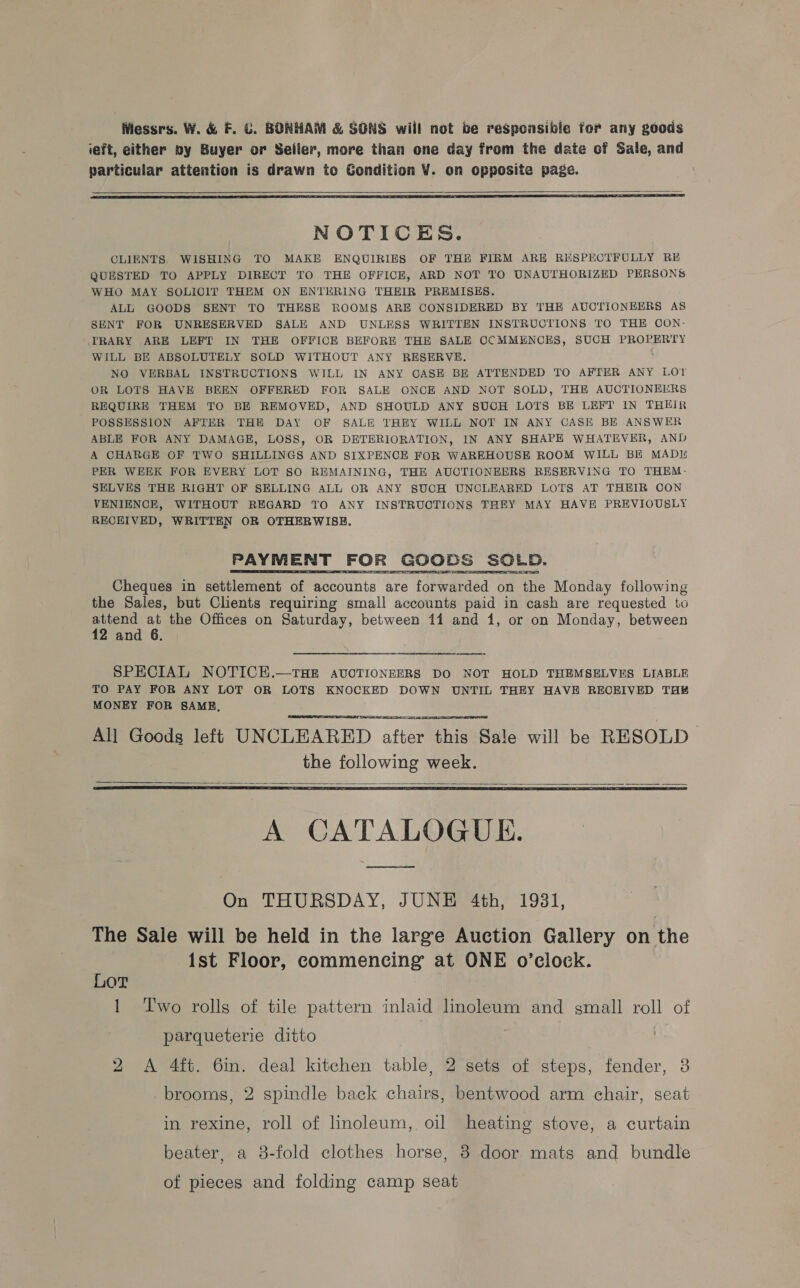 Wiessrs. W. &amp; F. ©. BONHAM &amp; SONS will not be responsible for any goods ieft, either py Buyer or Seller, more than one day from the date of Sale, and particular attention is drawn to Gondition V. on opposite page.   NOTICES. CLIENTS, WISHING TO MAKE ENQUIRIES OF THE FIRM ARE RESPECTFULLY RE QUESTED TO APPLY DIRECT TO THE OFFICE, ARD NOT TO UNAUTHORIZED PERSONS WHO MAY SOLICIT THEM ON ENTERING THEIR PREMISES. ALL GOODS SENT TO THESE ROOMS ARE CONSIDERED BY THE AUCTIONEERS AS SENT FOR UNRESERVED SALE AND UNLESS WRITTEN INSTRUCTIONS TO THE CON- TRARY ARE LEFT IN THE OFFICE BEFORE THE SALE CCMMENCES, SUCH PROPERTY WILL BE ABSOLUTELY SOLD WITHOUT ANY RESERVE. NO VERBAL INSTRUCTIONS WILL IN ANY CASE BE ATTENDED TO AFTER ANY LO}! OR LOTS HAVE BEEN OFFERED FOR SALE ONCE AND NOT SOLD, THE AUCTIONEERS REQUIRE THEM TO BE REMOVED, AND SHOULD ANY SUCH LOTS BE LEFT IN THEIR POSSESSION AFTER THE DAY OF SALE THEY WILL NOT IN ANY CASE BE ANSWER ABLE FOR ANY DAMAGE, LOSS, OR DETERIORATION, IN ANY SHAPE WHATEVER, AND A CHARGE OF TWO SHILLINGS AND SIXPENCE FOR WAREHOUSE ROOM WILL BE MAD PER WEEK FOR EVERY LOT SO REMAINING, THE AUCTIONEERS RESERVING TO THEM- SELVES THE RIGHT OF SELLING ALL OR ANY SUCH UNCLEARED LOTS AT THEIR CON VENIENCE, WITHOUT REGARD TO ANY INSTRUCTIONS THEY MAY HAVE PREVIOUSLY RECEIVED, WRITTEN OR OTHERWISE. eT es Cheques in settlement of accounts are forwarded on the Monday following the Sales, but Clients requiring small accounts paid in cash are requested to re at the Offices on Saturday, between 114 and 1, or on Monday, between 2 and 6. SPECIAL NOTICH.—THE AUOTIONEERS DO NOT HOLD THEMSELVES LIABLE TO PAY FOR ANY LOT OR LOTS KNOCKED DOWN UNTIL THEY HAVE REOEIVED THE MONEY FOR SAME, All Goods left UNCLEARED after this Sale will be RESOLD the following week.      A CATALOGUE. On THURSDAY, JUNE 4th, 1931, The Sale will be held in the large Auction Gallery on the 1st Floor, commencing at ONE o’clock. Lor 1 Two rolls of tile pattern inlaid linoleum and small roll of parqueterie ditto , 2 &lt;A 4ft. 6in. deal kitchen table, 2 sets of steps, fender, 3 brooms, 2 spindle back chairs, bentwood arm chair, seat in rexine, roll of linoleum, oil heating stove, a curtain beater, a 3-fold clothes horse, 8 door mats and bundle of pieces and folding camp seat