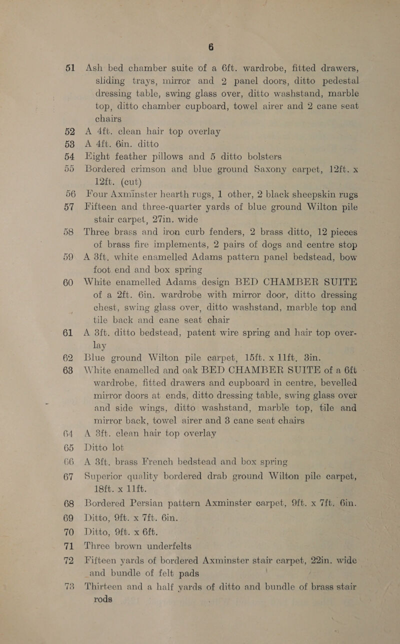 51 61 62 63 64 65 66 67 68 69 70 71 72 6 Ash bed chamber suite of a 6ft. wardrobe, fitted drawers, sliding trays, mirror and 2 panel doors, ditto pedestal dressing table, swing glass over, ditto washstand, marble top, ditto chamber cupboard, towel airer and 2 cane seat chairs A 4ft. clean hair top overlay A 4ft. 6in. ditto Hight feather pillows and 6 ditto bolsters Bordered crimson and blue ground Saxony carpet, 12ft. x 12ft. (cut) Four Axminster hearth rugs, 1 other, 2 black sheepskin rugs Fifteen and three-quarter yards of blue ground Wilton pile stair carpet, 27in. wide Three brass and iron curb fenders, 2 brass ditto, 12 pieces of brass fire implements, 2 pairs of dogs and centre stop A 8ft. white enamelled Adams pattern panel bedstead, bow foot end and box spring White enamelled Adams design BED CHAMBER SUITE of a 2ft. 6in. wardrobe with mirror door, ditto dressing chest, swing glass over, ditto washstand, marble top and tile back and cane seat chair A 8ft. ditto bedstead, patent wire spring and hair top over- lay Blue ground Wilton pile carpet, 15ft. x 11ft, 3in. White enamelled and oak BED CHAMBER SUITE of a 6ft - wardrobe, fitted drawers and cupboard in centre, bevelled mirror doors at ends, ditto dressing table, swing glass over and side wings, ditto washstand, marble top, tile and mirror back, towel airer and 8 cane seat chairs A 8ft. clean hair top overlay Ditto lot A 8ft. brass French bedstead and box spring Superior quality bordered drab ground Wilton pile carpet, 18ft. x 11ft. Bordered Persian pattern Axminster carpet, 9ft. x 7ft. 6in. Ditto; 9ft. x Tit. 6in. Ditto, Oft. x 6ft. Three brown underfelts Fifteen yards of bordered Axminster stein carpet, 22in. wide _and bundle of felt pads Thirteen and a half yards of ditto and bundle of brass stair rods