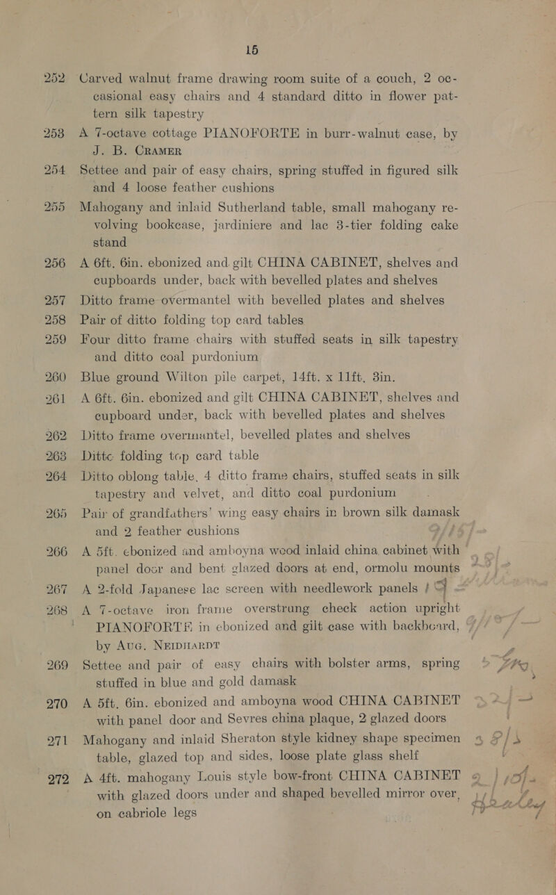 252 Carved walnut frame drawing room suite of a couch, 2 oc- casional easy chairs and 4 standard ditto in flower pat- tern silk tapestry A 7-octave cottage PIANOFORTE in burr- walnut case, by J. B. CRAMER Settee and pair of easy chairs, spring stuffed in figured silk and 4 loose feather cushions Mahogany and inlaid Sutherland table, small mahogany re- volving bookcase, jardiniere and lac 38-tier folding cake stand A 6ft. 6in. ebonized and. gilt CHINA CABINET, shelves and cupboards under, back with bevelled plates and shelves Ditto frame overmantel with bevelled plates and shelves Pair of ditto folding top card tables Four ditto frame chairs with stuffed seats in silk tapestry and ditto coal purdonium Blue ground Wilton pile carpet, 14ft. x 11ft, 3in. A 6ft. Gin. ebonized and gilt CHINA CABINET, shelves and cupboard under, back with bevelled plates and shelves Ditto frame overmeuntel, bevelled plates and shelves Ditt« folding top card table Ditto oblong table, 4 ditto frame chairs, stuffed seats in silk tapestry and velvet, and ditto coal purdonium Pair of grandfathers’ wing easy chairs in brown silk guinaee and 2 feather cushions A 5ft. ebonized snd amboyna wood inlaid china, cabinet Sith panel dosr and bent glazed doors at end, ormolu mounts A 2-fold Japanese lac screen with needlework panels / 4 A T-octave iron frame overstrung check action upright PIANOFORTS in ebonized and gilt case with backboard, by Auc. NEIDHARDT Settee and pair of easy chairs with bolster arms, spring stuffed in blue and gold damask A 5ft. 6in. ebonized and amboyna wood CHINA CABINET with panel door and Sevres china plaque, 2 glazed doors Mahogany and inlaid Sheraton style kidney shape specimen table, glazed top and sides, loose plate glass shelf A 4ft. mahogany Louis style bow-front CHINA CABINET with glazed doors under and shaped bevelled mirror over, on cabriole legs