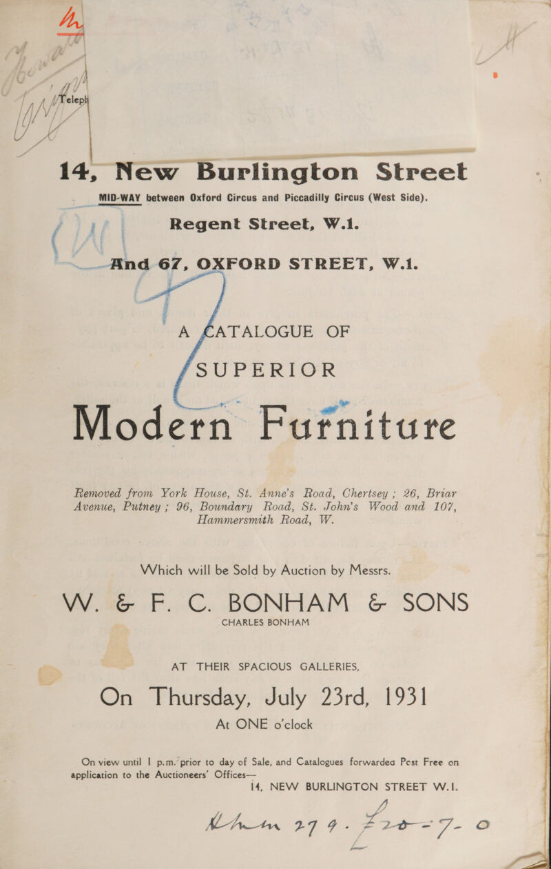 z leo Wit 14, New Burlington Street MID-WAY between Oxford Circus and Piccadilly Circus (West Side). ( if | Regent Street, W.1. _.And 67, OXFORD STREET, W.1.   A £ATALOGUE OF SUPERIOR Modern Furniture Removed from York House, St. Anne's Road, Chertsey ; 26, Briar Avenue, Putney ; 96, Boundary Road, St. John’s Wood and 107, Hammersmith Road, W. Which will be Sold by Auction by Messrs. W. &amp; F. C. BONHAM &amp; SONS CHARLES BONHAM AT THEIR SPACIOUS GALLERIES, On Thursday, July 23rd, 1931 At ONE o'clock On view until | p.m. prior to day of Sale, and Catalogues forwardea Pest Free on application to the Auctioneers’ Offices— 14, NEW BURLINGTON STREET W.1. J MAwn 279. t24 _- a