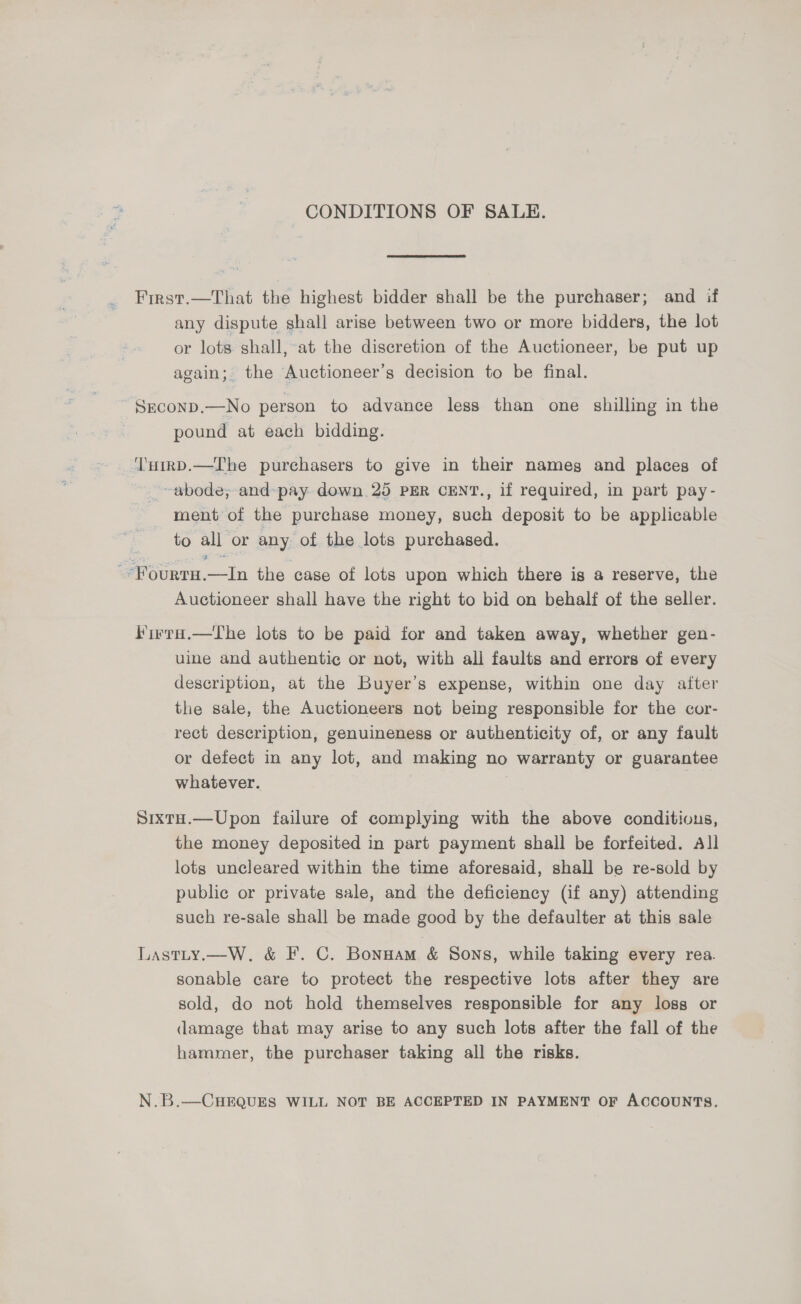 CONDITIONS OF SALE. First.—That the highest bidder shall be the purchaser; and if any dispute shall arise between two or more bidders, the lot or lots shall, at the discretion of the Auctioneer, be put up again; the Auctioneer’s decision to be final. SrconpD.—No person to advance less than one shilling in the pound at each bidding. ‘'nHirRD.—Ihe purchasers to give in their nameg and places of _ ~~ abode; and-pay down 25 PER CENT., if required, in part pay- ment of the purchase money, such deposit to be applicable to all or any of the lots purchased. --Fourtu.—lIn the case of lots upon which there is a reserve, the Auctioneer shall have the right to bid on behalf of the seller. f'irra.—The lots to be paid for and taken away, whether gen- uine and authentic or not, with all faults and errors of every description, at the Buyer’s expense, within one day after the sale, the Auctioneers not being responsible for the cor- rect description, genuineness or authenticity of, or any fault or defect in any lot, and making no warranty or guarantee whatever. | SixtH.—Upon failure of complying with the above conditions, the money deposited in part payment shall be forfeited. All lots uncleared within the time aforesaid, shall be re-sold by public or private sale, and the deficiency (if any) attending such re-sale shall be made good by the defaulter at this sale Lastty.—W. &amp; F. C. Bonuam &amp; Sons, while taking every rea. sonable care to protect the respective lots after they are sold, do not hold themselves responsible for any loss or damage that may arise to any such lots after the fall of the hammer, the purchaser taking all the risks. N.B.—CHEQUES WILL NOT BE ACCEPTED IN PAYMENT OF ACCOUNTS.