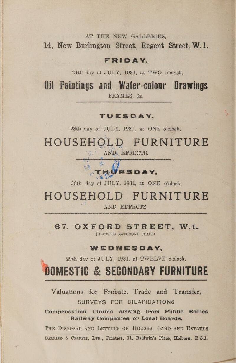 AT THE NEW GALLERIES, 14, New Burlington Street, Regent Street, W.1. FRIDAY, 24th day of JULY, 1931, at TWO o’clock, Oil Paintings and Water-colour Drawings FRAMES, &amp;c. TUESDAY, 28th day of JULY, 1931, at ONE o'clock, HOUSEHOLD FURNITURE AND: KEYECTS.  AND EFFECTS. 67, OXFORD STREET, W.1. (OPPOSITE RATHBONE PLACE). WEDNESDAY, 29th day of JULY, 1931, at TWELVE oclock, ‘DOMESTIC &amp; SEGONDARY FURNITURE Valuations for Probate, Trade and Transfer, SURVEYS FOR DILAPIDATIONS Compensation Claims arising trom Publie Bodies Railway Companies, or Local Boards.  THE DISPOSAL AND LETTING OF HOUSES, LAND AND ESTATES 