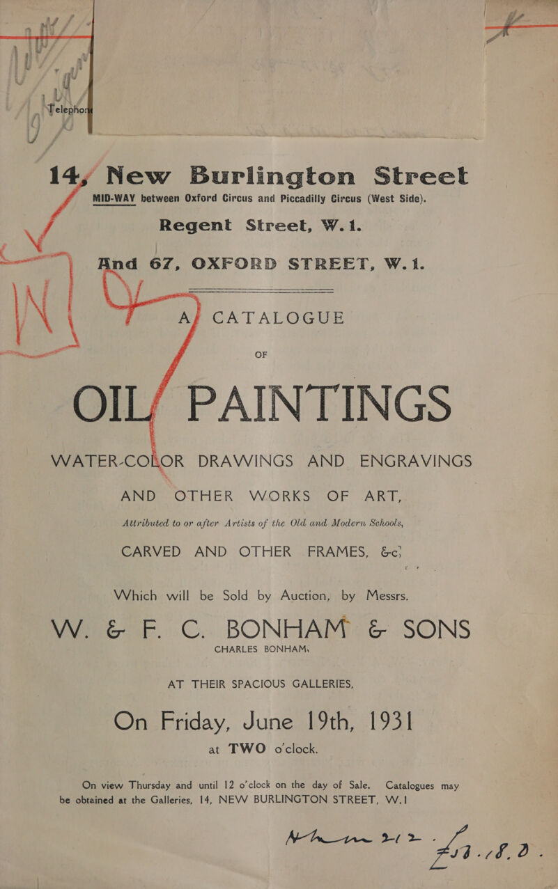   New Burlington Street MID-WAY between Oxford Circus and Piccadilly Circus (West Side). Regent Street, W.1.   ind 67, OXFORD STREET, W. 1. A} CATALOGUE OF PAINTINGS WATER- COLOR DRAWINGS AND ENGRAVINGS Povo OTHER VORKS SOF “ART, Attributed to or after Artists of the Old and Modern Schools, CARVED AND OTHER’ FRAMES, &amp;c; Which will be Sold by Auction, by Messrs. W. &amp; F. C. BONHAM &amp; SONS CHARLES BONHAM, AT THEIR SPACIOUS GALLERIES, On Friday, June 19th, 1931 at TWO oclock. On view Thursday and until 12 o’clock on the day of Sale. Catalogues may be obtained at the Galleries, 14, NEVV BURLINGTON STREET, W.1