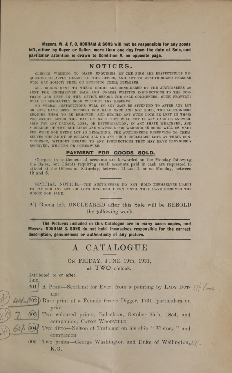 Messrs. W. &amp; F. C. BONHAM &amp; SONS will not be responsible for any goods left, either by Buyer or Seller, more than one day from the date of Sale, and particular attention is drawn to Condition V. on opposite page. NOTICES. CLIENTS WISHING TO MAKE ENQUIRIES OF THE FIRM ARE RESPECTFULLY RE- QUESTED TO APPLY DIRECT TO THE OFFICE, AND NOT TO UNAUTHORIZED PERSONS WHO MAY SOLICIT THEM ON ENTERING THEIR PREMISES. ALL GOODS SENT TO THESE ROOMS ARE CONSIDERED BY THE AUCTIONEERS AS SENT FOR UNRESERVED SALE AND UNLESS WRITTEN INSTRUCTIONS TO THE CON- TRARY ARE LEFT IN THE OFFICE BEFORE THE SALE COMMENCES, SUCH PROPERT, WILL BE ABSOLUTELY SOLD WITHOUT ANY RESERVE. NO VERBAL INSTRUCTIONS WILL IN ANY CASH BE ATTENDED TO AFTER ANY LOT OR LOTS HAVE BEEN OFFERED FOR SALE ONCE AND NOT SOLD, THE AUCTIONEERS REQUIRE THEM TO BE REMOVED, AND SHOULD ANY SUCH LOTS BE LEFT IN THEIR POSSESSION AFTER THE DAY OF SALE THEY WILL NOT IN ANY CASE BE ANSWER- ABLE FOR ANY DAMAGE, LOSS, OR DETERIORATION, IN ANY SHAPE WHATEVER, AND A CHARGE OF TWO SHILLINGS AND SIXPENCE FOR WAREHOUSE ROOM WILL BE MADH PER WEEK FOR EVERY LOT SO REMAINING, THE AUCTIONEERS RESERVING TO THEM SELVES THE RIGHT OF SELLING ALL OR ANY SUCH UNCLEARED LOTS AT THEIR CON VENIENCE, WITHOUT REGARD TO ANY INSTRUCTIONS THEY MAY HAVE PREVIOUSLY RECKIVED, WRITTEN OR OTHERWISE. PAYMENT FOR GOODS SOLD. Cheques in settlement of accounts are forwarded on the Monday following the Sales, but Clients requiring small accounts paid in cash are requested to attend at the Offices on Saturday, between 11 and 1, or on Monday, between 12 and 6.  SPECIAL NOTICE.—THE AUCTIONEERS DO NOT HOLD THEMSELVES LIAELY TO PAY FOR ANY LOT OR LOTS KNOCKED DOWN UNTIL THEY HAVE RECEIVED THF MONEY FOR SAME, All Goods left UNCLEARED after this Sale will be RESOLD the following week.  The Pictures included in this Catalogue are in many cases copies, and Messrs. BONHAM &amp; SONS do not hold themselves responsible for the correct description, genuineness or authenticity of any picture. A CATALOGUE On FRIDAY, JUNE 19th, 1931, at LF WO o'clock.  Attributed to or after. Lot, LER 602) Rare print of a Female Grave Digger, 1781, particulars on aes ee , VV 7 603] Two coloured prints, Balaclava, October 25th, 1854, and icc aR companion, Caton WooDVILLE 65/- 605) Two ditto—Nelson at Trafalgar on his ship ‘‘ Victory ’’ and Mee nas companion 605 Two prints—George Washington and Duke of Wellington, 2 / K.G,  