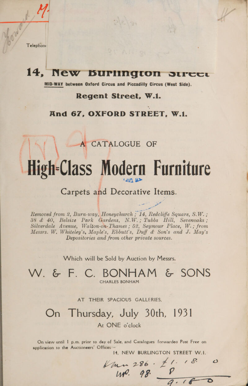 Telephon | 14, New burington Vtrcee MID-WAY between Oxford Circus and Piccadilly Circus (West Side). Regent Street, W.1. And 67, OXFORD STREET, W.1. AY _-A CATALOGUE a ab \ High: Class Modern Furniture ‘Lil, b> Carpets ahd Decorative Items. fe a ae ; Removed from 2, Burn-way, ER Rte ig ar Redcliffe ene Sov. 88 &amp; 40, Deliise Park Gardens, N.W.; Tubbs Hill, Sevenoaks ; Silverdale Avenue, Walton-on-Thames ; 52, Seymour Place: W. ; om Messrs. W. Whiteley’s, Maple’s, Hbbutt’s, Duff &amp; Son's and J. May’s Depositories and from other private sources. Which will be Sold by Auction by Messrs. W. &amp; F. C. BONHAM &amp; SONS CHARLES BONHAM AT THEIR SPACIOUS GALLERIES, On Thursday, July 30th, 1931 At ONE o'clock On view until | p.m. prior to day of Sale, and Catalogues forwardea Post Free on application to the Auctioneers’ Offices — 14, NEW BURLINGTON STREET W.1. Lfur~ 296 - Ze Le a Ww. 499 — 