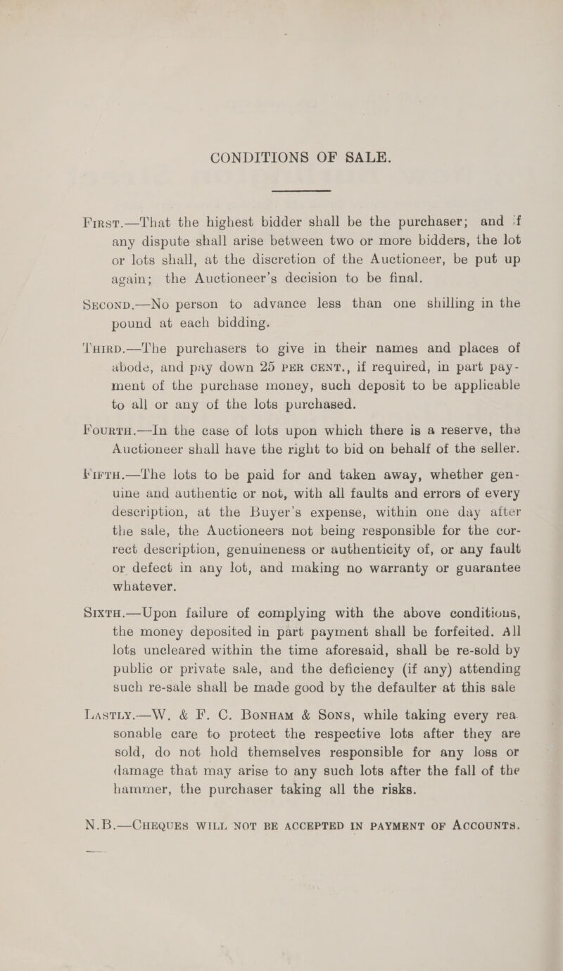 CONDITIONS OF SALE. First.—That the highest bidder shall be the purchaser; and :f any dispute shall arise between two or more bidders, the lot or lots shall, at the discretion of the Auctioneer, be put up again; the Auctioneer’s decision to be final. SEconD.—No person to advance less than one shilling in the pound at each bidding. ‘TuiRD.—The purchasers to give in their names and places of abode, and pay down 25 PER CENT., if required, in part pay- ment of the purchase money, such deposit to be applicable to all or any of the lots purchased. FourtH.—lIn the case of lots upon which there is a reserve, the Auctioneer shall have the right to bid on behalf of the seller. irraH.—The lots to be paid for and taken away, whether gen- uine and authentic or not, with all faults and errors of every description, at the Buyer’s expense, within one day alter the sale, the Auctioneers not being responsible for the cor- rect description, genuineness or authenticity of, or any fault or defect in any lot, and making no warranty or guarantee whatever. SixtH.—Upon failure of complying with the above conditious, the money deposited in part payment shall be forfeited. All lots uncleared within the time aforesaid, shall be re-sold by public or private sale, and the deficiency (if any) attending such re-sale shall be made good by the defaulter at this sale Lastty.—W, &amp; F. C. Bonnam &amp; Sons, while taking every rea. sonable care to protect the respective lots after they are sold, do not hold themselves responsible for any loss or damage that may arise to any such lots after the fall of the hammer, the purchaser taking all the risks. N.B.—CHEQUES WILL NOT BE ACCEPTED IN PAYMENT OF ACCOUNTS.