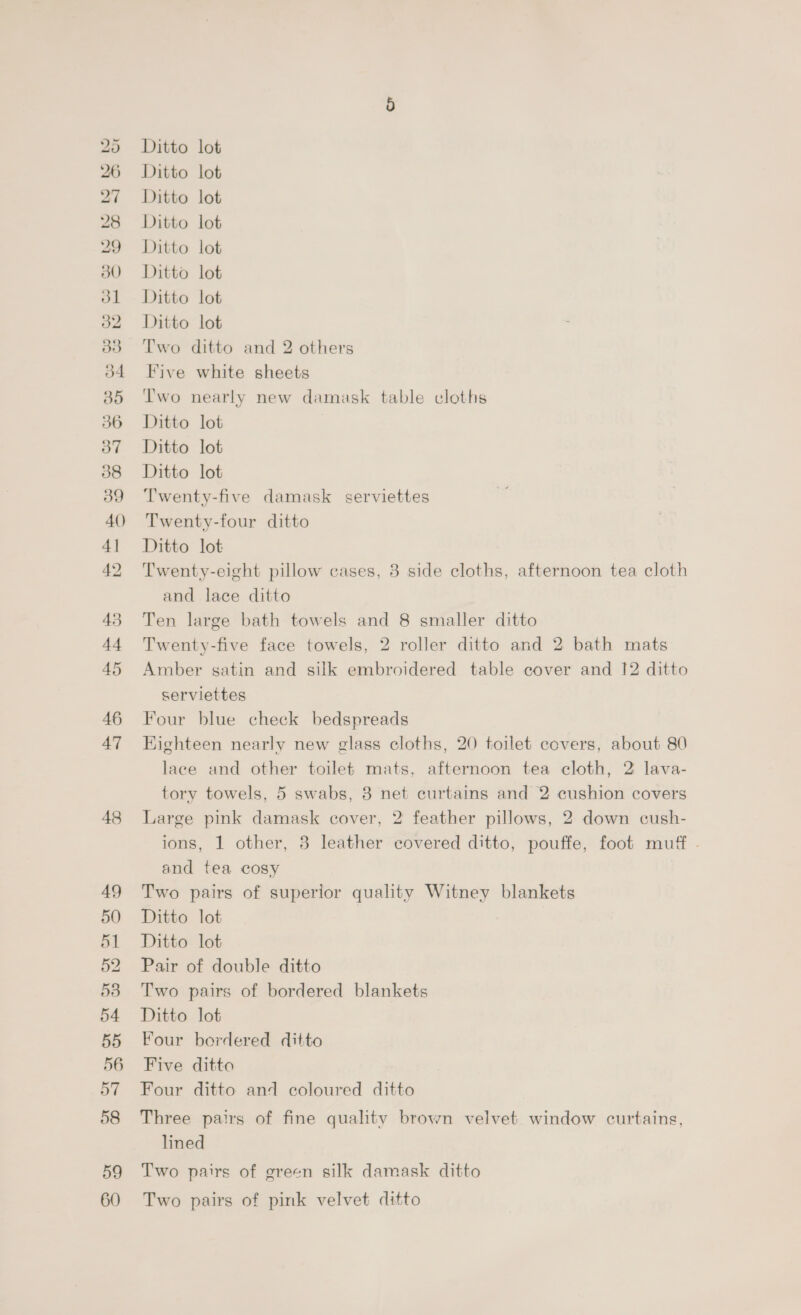SS oe ee GO ~J OG Cr CO 50 Jl 38 34 35 36 37 38 39 40 4] 42 45 44 45 46 47 48 AQ 50 51 52 53 54 55 56 57 58 59 60 Ditto lot Ditto lot Ditto lot Ditto lot Ditto lot Ditto lot Ditto lot Ditto lot Two ditto and 2 others Five white sheets Two nearly new damask table cloths Ditto lot Ditto lot Ditto lot Twenty-five damask serviettes Twenty-four ditto Ditto lot Twenty-eight pillow cases, 8 side cloths, afternoon tea cloth and lace ditto Ten large bath towels and 8 smaller ditto Twenty-five face towels, 2 roller ditto and 2 bath mats Amber satin and silk embroidered table cover and 12 ditto serviettes Four blue check bedspreads Kighteen nearly new glass cloths, 20 toilet covers, about 80 lace and other toilet mats, afternoon tea cloth, 2° lava- tory towels, 5 swabs, 3 net curtains and 2 cushion covers Large pink damask cover, 2 feather pillows, 2 down cush- ions, 1 other, 8 leather covered ditto, pouffe, foot muff - and tea cosy Two pairs of superior quality Witney blankets Ditto lot Ditto lot Pair of double ditto Two pairs of bordered blankets Ditto lot Four bordered ditto Five ditto Four ditto and coloured ditto Three pairs of fine quality brown velvet window curtains, lined Two pairs of green silk damask ditto Two pairs of pink velvet ditto