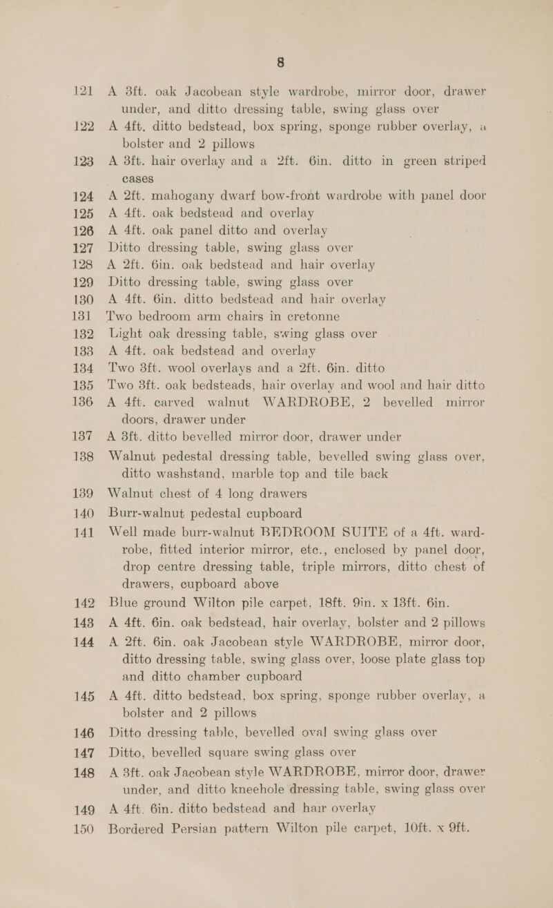 122 123 124 125 126 127 128 129 130 131 132 133 134 135 136 137 188 139 140 141 148 144 145 146 147 148 149 150 8 A 3ft. oak Jacobean style wardrobe, mirror door, drawer under, and ditto dressing table, swing glass over A 4ft, ditto bedstead, box spring, sponge rubber overlay, u bolster and 2 pillows A 8ft. hair overlay and a 2ft. 6in. ditto in green striped cases A 2ft. mahogany dwarf bow-front wardrobe with panel door A 4ft. oak bedstead and overlay A 4ft. oak panel ditto and overlay Ditto dressing table, swing glass over A 2ft. 6in. oak bedstead and hair overlay Ditto dressing table, swing glass over A 4ft. 6in. ditto bedstead and hair overlay Two bedroom arm chairs in cretonne Light oak dressing table, swing glass over A 4ft. oak bedstead and overlay Two 8ft. wool overlays and a 2ft. 6in. ditto Two 38ft. oak bedsteads, hair overlay and wool and hair ditto A 4ft. carved walnut WARDROBE, 2 bevelled mirror doors, drawer under A 8ft. ditto bevelled mirror door, drawer under Walnut pedestal dressing table, bevelled swing glass over, ditto washstand, marble top and tile back Walnut chest of 4 long drawers Burr-walnut pedestal cupboard Well made burr-walnut BEDROOM SUITE of a 4ft. ward- robe, fitted interior mirror, ete., enclosed by panel door, drop centre dressing table, triple mirrors, ditto chest of drawers, cupboard above Blue ground Wilton pile carpet, 18ft. 9in. x 18ft. 6in. A 4ft. 6in. oak bedstead, hair overlay, bolster and 2 pillows A 2ft. 6in. oak Jacobean style WARDROBE, mirror door, ditto dressing table, swing glass over, loose plate glass top and ditto chamber cupboard A 4ft. ditto bedstead, box spring, sponge rubber overlay, a bolster and 2 pillows Ditto dressing table, bevelled oval swing glass over Ditto, bevelled square swing glass over A 3ft. oak Jacobean style WARDROBE, mirror door, drawer under, and ditto kneehole dressing table, swing glass over A 4ft. 6in. ditto bedstead and hair overlay Bordered Persian pattern Wilton pile carpet, 10ft. x Oft.