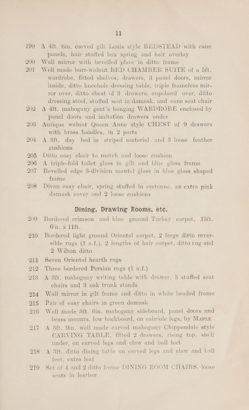 199 200 201 203 204 205 206 207 208 209 214 215 216 a A 4it. 6in. carved gilt Louis style BEDSTEAD with cane panels, hair stuffed box spring and hair overlay Wall mirror with bevelled plate in ditto frame Well made burr-walnut BED CHAMBER SUITE of a Sft. wardrobe, fitted shelves, drawers, 3 panel doors, mirror inside, ditto kneehole dressing table, triple frameless mir- ror over, ditto chest of 8 drawers, cupobard over, ditto dressing stool, stuffed seat in damask, and cane seat chair A 4ft. mahogany gent’s hanging WARDROBE enclosed by panel doors and imitation drawers under Antique walnut Queen Anne style CHEST of 9 drawers with brass handles, in 2 parts A 3ft. day bed in striped material and 3 loose feather cushions | Ditto easy chair to match and loose cushion A triple-fold toilet glass in gilt and blue glass frame Bevelled edge 3-division mantel] glass in blue glass shaped frame Divan easy chair, spring stuffed in cretonne, an extra pink damask cover and 2 loose cushions Dining, Drawing Rooms, ete. Bordered crimson and blue ground Turkey carpet, 13ft. Gn. x Litt. | Bordered light ground Oriental carpet, 2 large ditto rever- sible rugs (1 a.f.), 2 lengths of hair carpet, ditto rug and 2 Wilton ditto Seven Oriental hearth rugs Three bordered Persian rugs (1 a.f.) A 3ft. mahogany writing table with drawer, 3 stuffed seat chairs and 8 oak trunk stands Wall mirror in gilt frame and ditto in white beaded frame Pair of easy chairs in green damask Well made 8ft. 6in. mahogany sideboard, panel doors and brass mounts, low backboard, on cabriole legs, by Mapriz A 8ft. 9in. well made carved mahogany Chippendale style CARVING TABLE, fitted 2 drawers, rismg top, sheli under, on carved legs and claw and ball feet A 8ft. ditto dining table on carved legs and claw and Lall feet, extra leaf Set of 4 and 2 ditto frame DINING ROOM CHAIRS, loose seats in leather
