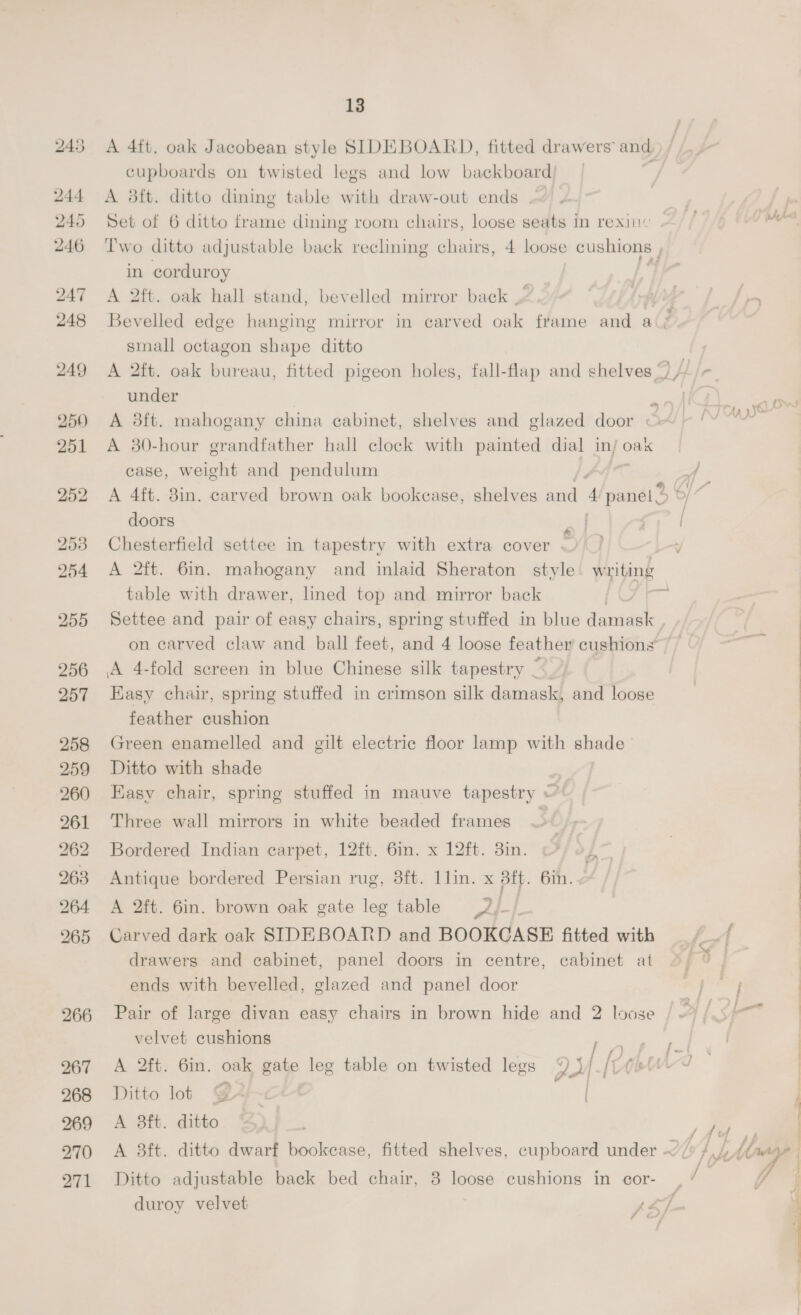 244 245 246 247 248 249 250) 251 256 257 258 259 bo er) = 261 ak oh 266 267 268 269 270 271 13 cupboards on twisted legs and low backboard) i A 38ft. ditto dining table with draw-out ends | | Set of 6 ditto frame dining room chairs, loose seats in rexiie ft rn Two ditto adjustable back reclining chairs, 4 loose cushions , : in corduroy A 2ft. oak hall stand, bevelled mirror back Bevelled edge hanging mirror in carved oak frame and a(é small octagon shape ditto A 2ft. oak bureau, fitted pigeon holes, fall-flap and chelves ©) // under eo A 3ft. mahogany china cabinet, shelves and glazed door © A 30-hour grandfather hall clock with painted dial in/ oak case, weight and pendulum A 4ft. 3in. carved brown oak bookcase, shelves and 4 panel doors aed [ Chesterfield settee in tapestry with extra cover ~ A 2ft. 6in. mahogany and inlaid Sheraton style writing table with drawer, lined top and mirror back | # Settee and pair of easy chairs, spring stuffed in blue damask , on carved claw and ball feet, and 4 loose feather cushions Easy chair, spring stuffed in crimson silk damask, and loose feather cushion Green enamelled and gilt electric floor lamp with shade Ditto with shade | Easv chair, spring stuffed in mauve tapestry ~ Three wall mirrors in white beaded frames ~ Bordered Indian carpet, 12ft. 6in. x 12ft. 3in. Antique bordered Persian rug, 3ft. llin. x 3tt. 6in. A 2ft. 6in. brown oak gate leg table oe } Carved dark oak SIDEBOARD and BOOKCASE fitted with f_A drawers and cabinet, panel doors in centre, cabinet at ends with bevelled, glazed and panel door Pair of large divan easy chairs in brown hide and 2 loose velvet cushions Bon | A 2ft. 6in. oak gate leg table on twisted legs % )/ ft Chtwwd Ditto lot val A 3ft. ditto | fe 3 A 3ft. ditto dwarf bookease, fitted shelves, cupboard under ~/ Fi h (rags Pa i Sst ( Ditto adjustable back bed chair, 3 loose cushions in cor- , / Y duroy velvet ys