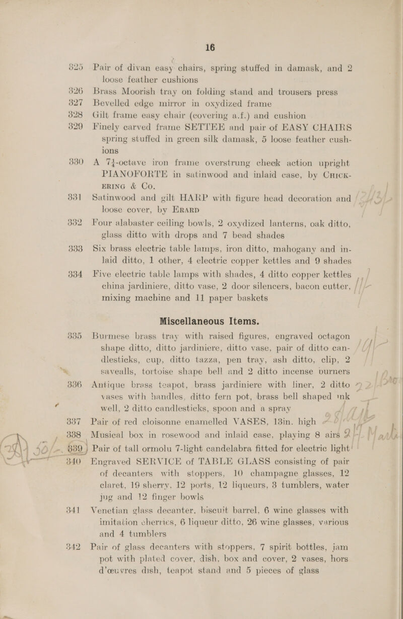 16 320. --Pair of divan easy: chairs, spring stuffed in damask, and 2 loose feather cushions $26 Brass Moorish tray on folding stand and trousers press 3827 Bevelled edge mirror in oxydized frame 328 Gilt frame easy chair (covering a.f.) and cushion 329 Finely carved frame SETTEE and pair of EASY CHAIRS spring stuffed in green silk damask, 5 loose feather cush- ions 330 A 7T}-octave iron frame overstrung check action upright PIANOFORTE in satinwood and inlaid case, by Crrcx- ERING &amp; Co. 331 Satinwood and gilt HARP with figure head decoration and loose cover, by Erarp 332 Four alabaster ceiling bowls, 2 oxydized lanterns, oak ditto, glass ditto with drops and 7 bead shades 333 Six brass electric table lamps, iron ditto, mahogany and in- laid ditto, 1 other, 4 electric copper kettles and 9 shades 334 Five electric table lamps with shades, 4 ditto copper kettles china jardiniere, ditto vase, 2 door silencers, bacon cutter, mixing machine and 11 paper baskets Miscellaneous Items. 8935 Burmese brass tray with raised figures, engraved octagon Shape ditto, ditto jardiniere, ditto vase, pair of ditto can- dlesticks, cup, ditto tazza, pen tray, ash ditto, clip, 2 &amp; savealls, tortoise shape bell and 2 ditto incense burners 336 Antique brass teapot, brass jardiniere with liner, 2 ditto vases with handles, ditto fern pot, brass bell shaped mk well, 2 ditto candlesticks, spoon and a spray 337 Pair of red cloisonne enamelled VASES, 18in. high | ’ : of decanters with stoppers, 10 champagne glasses, 12 claret, 19 sherry, 12 ports, 12 liqueurs, 3 tumblers, water jug and 12 finger bowls 341 Venetian glass decanter, biscuit barrel, 6 wine glasses with imitation cherries, 6 liqueur ditto, 26 wine glasses, various 542 Pair of glass decanters with stoppers, 7 spirit bottles, jam pot with plated cover, dish. box and cover, 2 vases, hors d’ceuvres dish, teapot stand and 5 pieces of glass £