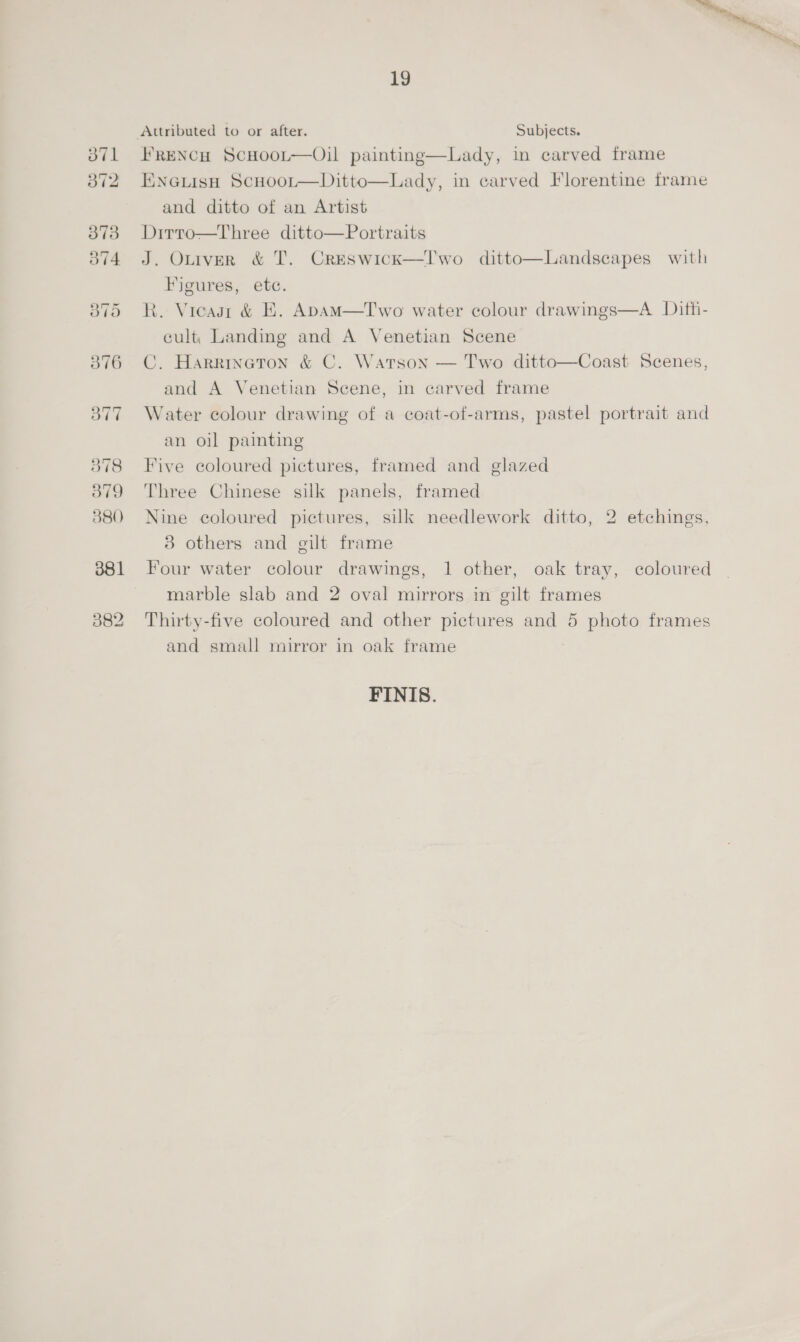 37 379 380 19 FRENCH ScHoot—Oil painting—Lady, in carved frame ENnaGuisH ScHoor—Ditto—Lady, in carved Florentine frame and ditto of an Artist Dirro—Three ditto—Portraits J. Otiver &amp; T. Creswick—lI'wo ditto—Landscapes with Figures, etc. R. Vieasr &amp; E. ApAM—Two water colour drawings—A Dith- cult, Landing and A Venetian Scene C. Harrineton &amp; C. Warson — Two ditto—Coast Scenes, and A Venetian Scene, in carved frame Water colour drawing of a coat-of-arms, pastel portrait and an oil painting Five coloured pictures, framed and glazed Three Chinese silk panels, framed Nine coloured pictures, silk needlework ditto, 2 etchings, 3 others and gilt frame Four water colour drawings, 1 other, oak tray, coloured marble slab and 2 oval mirrors in gilt frames Thirty-five coloured and other pictures and 5 photo frames and small mirror in oak frame FINIS.