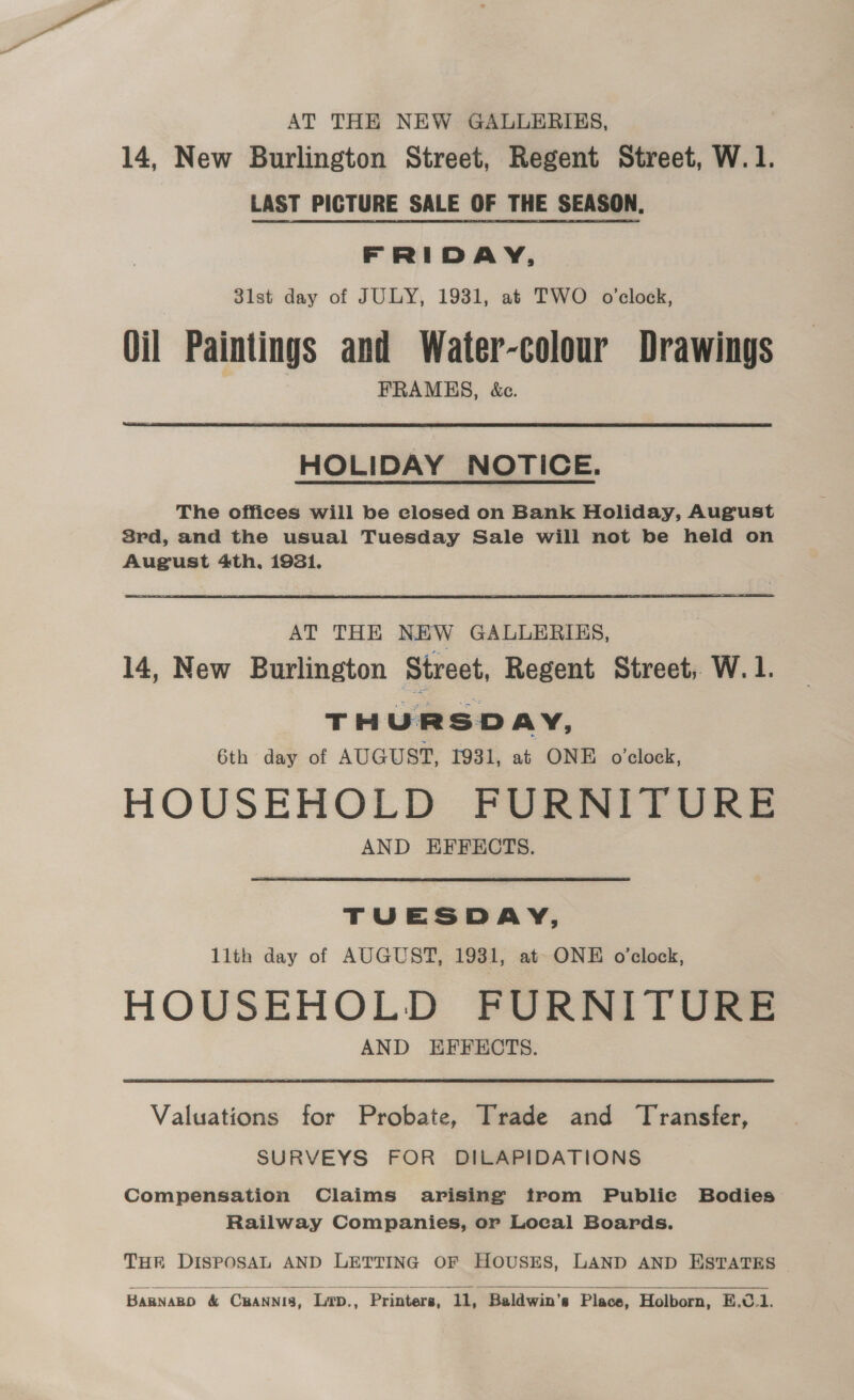 AT THE NEW GALLERIES, 14, New Burlington Street, Regent Street, W.1. LAST PICTURE SALE OF THE SEASON. FRIDAY, 3lst day of JULY, 1931, at TWO o’clock, Oil Paintings and Water-colour Drawings FRAMES, &amp;c.  HOLIDAY NOTICE. The offices will be closed on Bank Holiday, August Srd, and the usual Tuesday Sale will not be held on August 4th, 1931. AT THE NEW GALLERIES, 14, New Burlington Street, Regent Street, W. 1. THURSDAY, 6th day of AUGUST, 1931, at ONE o’clock, HOUSEHOLD FURNITURE AND EFFECTS. TUESDAY, llth day of AUGUST, 1931, at- ONE o'clock, HOUSEHOLD FURNITURE AND EFFECTS. Valuations for Probate, Trade and Transfer, SURVEYS FOR DILAPIDATIONS Compensation Claims arising trom Public Bodies Railway Companies, or Local Boards. THE DISPOSAL AND LETTING OF HOUSES, LAND AND ESTATES 