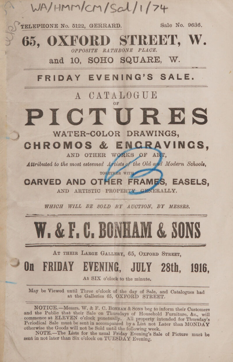 - — WAJHMmIcm/Sch/1 [7% oS TELEPHONE No. 5122, GERRARD. Sale No. 9636, 65, OXFORD STREET, W. OPPOSITE RATHBONE PLACE. and 10, SOHO SQUARE, a.c8      A CATALOGUE PICTURES % WATER-COLOR DRAWINGS, ~CHROMOS &amp; E VINGS,  TO  WHICH WILL BE SOLD BY AUCTION, BY MESSRS,   a AE SOR RR NT  W.&amp;E.C, BONHAM &amp; SONS At THEIR Laraz Gauuery, 65, Oxrorp Srreet, On FRIDAY EVENING, JULY 28th, 1916. At SIX o’clock to the minute,   eo.  May be Viewed until Three o’clock of the day of Sale, and Catalogues had abt the laa 65, OXFORD STREET.     NOTICH.—Messrs. W, &amp; F. C. Bonnam &amp; So Sons beg to inform their Bee and the Public that their Sale on Thursdays of Household Furniture, &amp;e., will commence at ELEVEN o’clock punctually. All property intended for Thursday’s Periodical Sale must be sent in accompanied bya List not Later than MONDAY otherwise the Goods will not be Sold until the following week. NOTE.—The Lists for the usual Friday Evening’s Sale of Picture must be sent in not later than Six o’clock on TUESDAY Evening.