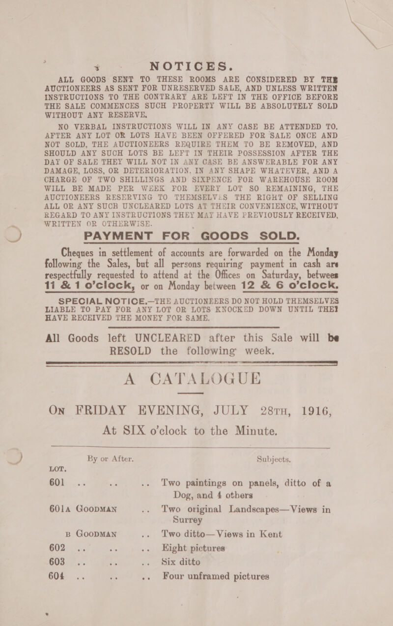 , ee NOTICES. ALL GOODS SENT TO THESE ROOMS ARE CONSIDERED BY THE AUCTIONEERS AS SENT FOR UNRESERVED SALE, AND UNLESS WRITTEN INSTRUCTIONS TO THE CONTRARY ARE LEFT IN THE OFFICE BEFORE THE SALE COMMENCES SUCH PROPERTY WILL BE ABSOLUTELY SOLD WITHOUT ANY RESERVE, NO VERBAL INSTRUCTIONS WILL IN ANY CASE BE ATTENDED TO, AFTER ANY LOT OR LOTS HAVE BEEN OFFERED FOR SALE ONCE AND NOT SOLD, THE AUCTIONEERS REQUIRE THEM TO BE REMOVED, AND SHOULD ANY SUCH LOTS BE LEFT IN THEIR POSSESSION AFTER THE DAY OF SALE THEY WILL NOT IN ANY CASE BE ANSWERABLE FOR ANY DAMAGE, LOSS, OR DETERIORATION. IN ANY SHAPE WHATEVER, AND A CHARGE OF TWO SHILLINGS AND SIXPENCE FOR WAREHOUSE ROOM WILL BE MADE PER WEEK FOR EVERY LOT SO REMAINING, THE AUCTIONEERS RESERVING TO THEMSELV:S THE RIGHT OF SELLING ALL OR ANY SUCH UNCLEARED LOTS AT THEIR CONVENIENCE, WITHOUT REGARD TO ANY INSTRUCTIONS THEY MAY HAVE PREVIOUSLY RECEIVED, WRITTEN OR OTHERWISE. PAYMENT FOR GOODS SOLD. Cheques in settlement of accounts are forwarded on the Monday following the Sales, but all persons requiring payment in cash are respectfully requested to attend at the Offices on Saturday, betwees 114 &amp; 1 o’clock, or on Monday between 12 &amp; 6 O'Clock. SPECIAL NOTICE.—THE AUCTIONEERS DO NOT HOLD THEMSELVES LIABLE TO PAY FOR ANY LOT OR LOTS KNOCKED DOWN UNTIL THEY HAVE RECEIVED THE MONEY FOR SAME. All Goods left UNCLEARED after this Sale will be RESOLD the following week. 8 EE A CATALOGUE On FRIDAY EVENING, JULY 28rn, 1916, At SIX o’clock to the Minute.     By or After. Subjects. LOT. S01 .... se .. Two paintings on panels, ditto of a Dog, and 4 others 6014 GoopMAN .. Two original Landscapes— Views in Surrey B GOODMAN .. Two ditto— Views in Kent GO8* is ae .. Hight pictures 603. °.. 15 .. Six ditto
