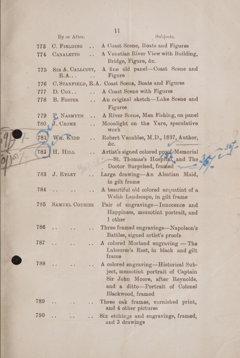       11 By or After. _ Subjects. 773 OC. Frenpine .. A Coast Scene, Boats and Figures ‘ 774 Canatertro .. A Venetian River View with Building, Bridge, Figure, &amp;e. 775 SirA.Cauitcotr, A fine old panel—Coast Scene and R.A... a Figure 776 O.STANFIELD, R.A. Coast Scene, Boats and Figures Wit D. Oox.. .. A Coast Scene with Figures 778 ~=B. Foster .. An original sketch—Lake Scene and Figures P, NasmytH .. A River Scene, Men Fishing, on panel . CROME .. Moonlight on the Yare, speculative work ye Bon .. Robert Venables, M.D., 1837, Author, &amp;e, PF gt —St. Thomas’s Hospi 1,2nd The . Doctor Surprised, framed ~--™ 783 J. RyLey .. Large drawing—An Alsatian Maid, in gilt frame : H, Hitu .. Artist’s signed colored ii and Th iets. es .. A beautiful old colored acquatint of a Welsh Landscape, in gilt frame 785 Samurn Cousins Pair of engravings—Innocence and Happiness, mezzotint portrait, and 1 other 786 be .. Three framed engravings—Napoleon’s Battles, signed artist’s proofs | sy .. A colored Morland engraving — The Labourer’s Rest, in black and gilt sa @ frame 7 , f0G- 5. 1 .. <A colored engraving—Historical Sub- ject, mezzotint portrait of Captain Sir John Moore, after Reynolds, and a ditto—Portrait of Colonel Blackwood, framed 789! - ,. Three oak frames, varnished print, and 4 other pictures (i Se ‘ .. Six etchings and engravings, framed, and 3 drawings