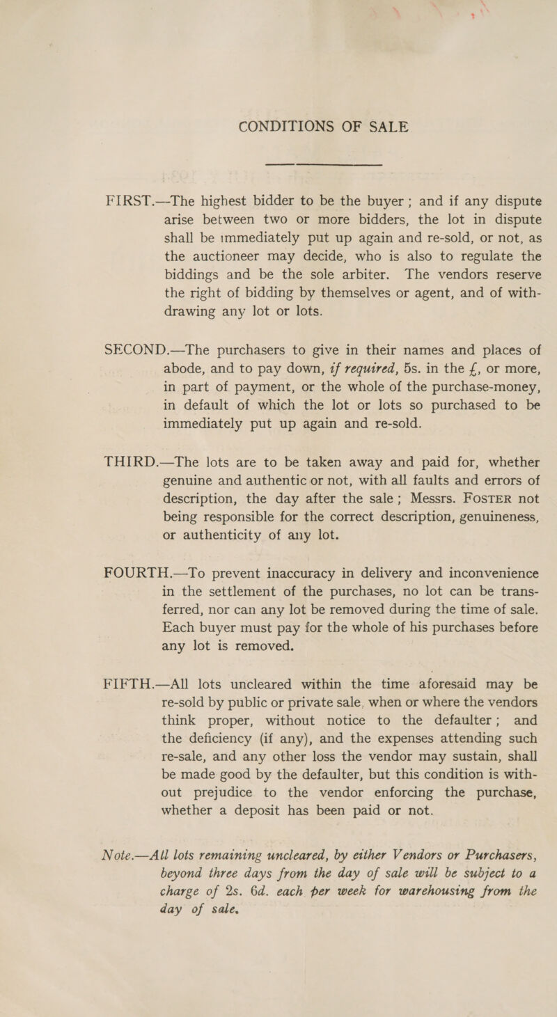 FIRST.—The highest bidder to be the buyer ; and if any dispute arise between two or more bidders, the lot in dispute shall be 1mmediately put up again and re-sold, or not, as the auctioneer may decide, who is also to regulate the biddings and be the sole arbiter. The vendors reserve the right of bidding by themselves or agent, and of with- drawing any lot or lots. SECOND.—The purchasers to give in their names and places of abode, and to pay down, if required, 5s. in the {£, or more, in part of payment, or the whole of the purchase-money, in default of which the lot or lots so purchased to be immediately put up again and re-sold. THIRD.—tThe lots are to be taken away and paid for, whether genuine and authentic or not, with all faults and errors of description, the day after the sale; Messrs. FosTER not being responsible for the correct description, genuineness, or authenticity of any lot. FOURTH.—To prevent inaccuracy in delivery and inconvenience in the settlement of the purchases, no lot can be trans- ferred, nor can any lot be removed during the time of sale. Each buyer must pay for the whole of his purchases before any lot is removed. FIFTH.—AIl lots uncleared within the time aforesaid may be re-sold by public or private sale, when or where the vendors think proper, without notice to the defaulter; and the deficiency (if any), and the expenses attending such re-sale, and any other loss the vendor may sustain, shall be made good by the defaulter, but this condition is with- out prejudice to the vendor enforcing the purchase, whether a deposit has been paid or not. Note.—All lots remaining uncleared, by etther Vendors or Purchasers, beyond three days from the day of sale will be subject to a charge of 2s. 6d. each per week for warehousing from the day of sale.