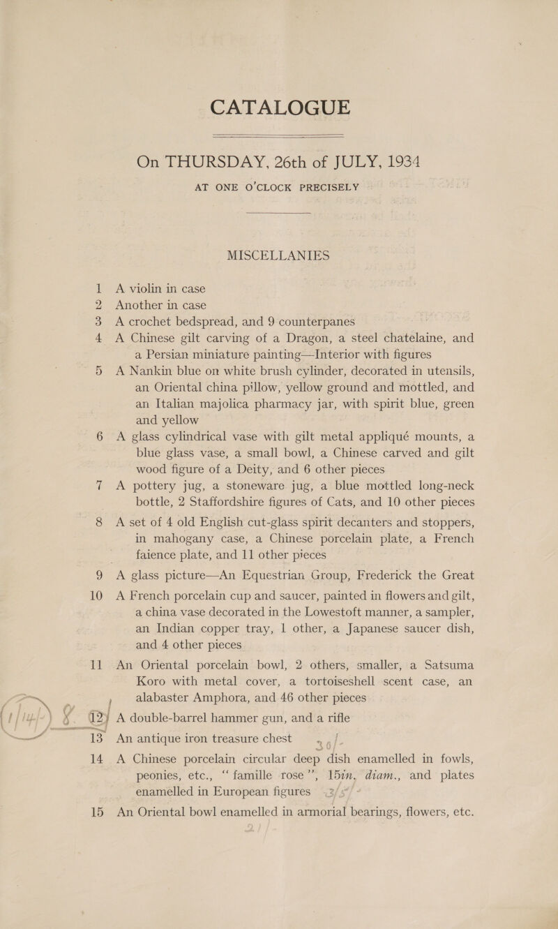 4 Hm W De 10 CATALOGUE   On THURSDAY, 26th er 7UGY; 1934 AT ONE O’CLOCK PRECISELY  MISCELLANIES A violin in case Another in case A crochet bedspread, and 9 counterpanes A Chinese gilt carving of a Dragon, a steel chatelaine, and a Persian miniature painting—Interior with figures A Nankin blue on white brush cylinder, decorated in utensils, an Oriental china pillow, yellow ground and mottled, and an Italian majolica pharmacy jar, with spirit blue, green and yellow A glass cylindrical vase with gilt metal appliqué mounts, a blue glass vase, a small bowl, a Chinese carved and gilt wood figure of a Deity, and 6 other pieces A pottery jug, a stoneware jug, a blue mottled long-neck bottle, 2 Staffordshire figures of Cats, and 10 other pieces A set of 4 old English cut-glass spirit decanters and stoppers, in mahogany case, a Chinese porcelain plate, a French faience plate, and 11 other pieces A French porcelain cup and saucer, painted in flowers and gilt, a china vase decorated in the Lowestoft manner, a sampler, an Indian copper tray, 1 other, a Japanese saucer dish, and 4 other pieces Koro with metal cover, a tortoiseshell scent case, an alabaster Amphora, and 46 other pieces 14 15 An antique iron treasure chest A Chinese porcelain circular deep dish enamelled in fowls, peonies, etc., ‘‘ famille -rose’’, 151m. diam., and plates enamelled in European figures An Oriental bowl enamelled in armorial bearings, flowers, etc.