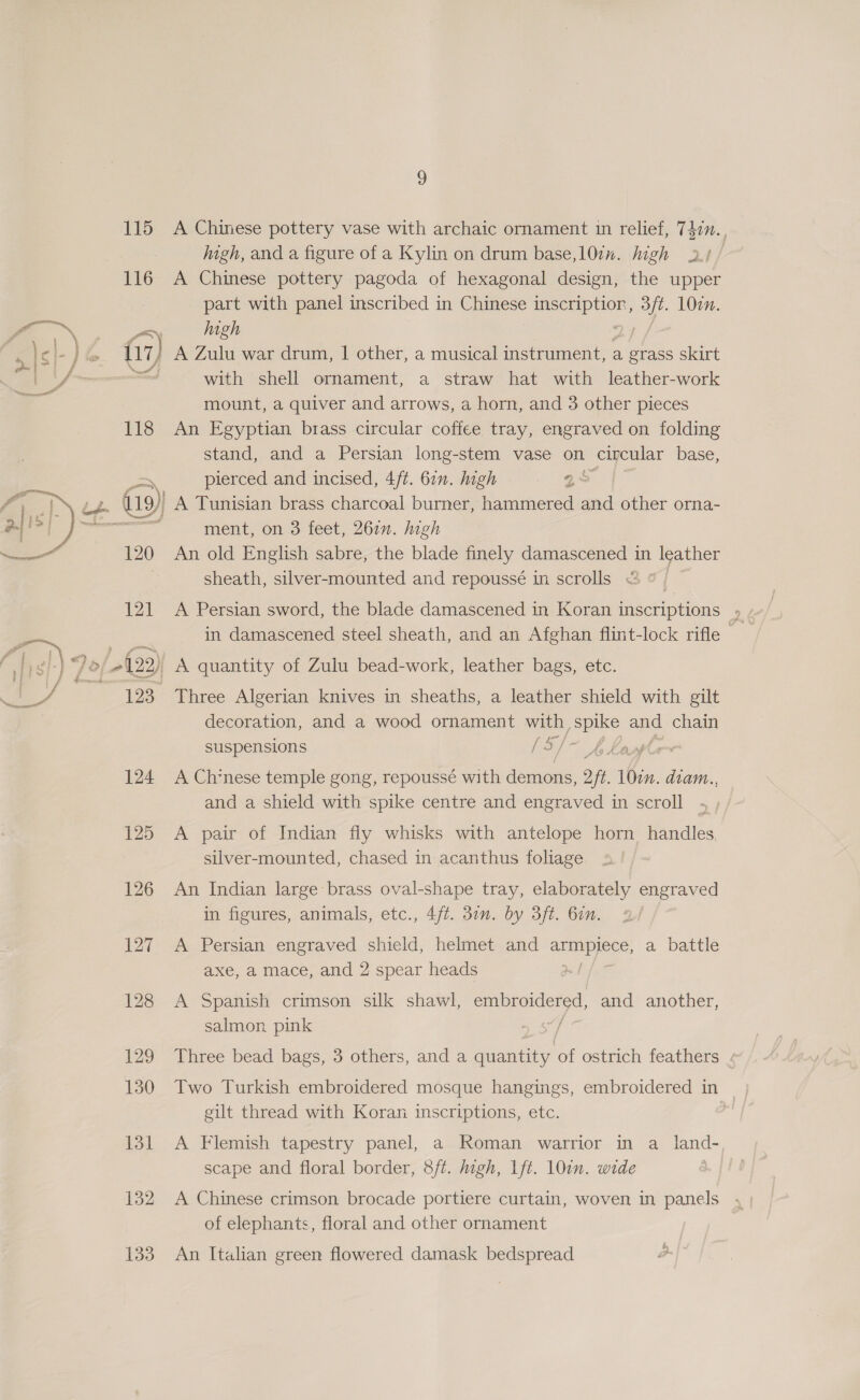  115 116 Mme § 118 ~, gle 120 121 123 124 125 126 127 128 129 130 131 132 133 9 A Chinese pottery vase with archaic ornament in relief, 7477. , igh, and a figure of a Kylin on drum base,l0in. high 2.1 A Chinese pottery pagoda of hexagonal design, the upper part with panel inscribed in Chinese inscriptior, 3/t. 1077. high f with shell ornament, a straw hat with leather-work mount, a quiver and arrows, a horn, and 3 other pieces An Egyptian brass circular coffee tray, engraved on folding stand, and a Persian long-stem vase on circular base, pierced and incised, 4/t. 611. high . “gs ment, on 3 feet, 261”. high An old English sabre, the blade finely damascened in leather sheath, silver-mounted and repoussé in scrolls &amp; @ A Persian sword, the blade damascened in Koran inscriptions ; in damascened steel sheath, and an Afghan flint-lock rifle — A quantity of Zulu bead-work, leather bags, etc. Three Algerian knives in sheaths, a leather shield with gilt decoration, and a wood ornament with po ane chain suspensions [si] ple A Chinese temple gong, repoussé with demons, 9 fi 107. diam.., and a shield with spike centre and engraved in scroll A pair of Indian fly whisks with antelope horn handles, silver-mounted, chased in acanthus foliage An Indian large brass oval-shape tray, elaborately engraved in figures, animals, etc., 4/t. 37m. by 3ft. bin. A Persian engraved shield, helmet and aEEIBIOEE: a battle axe, a mace, and 2 spear heads A Spanish crimson silk shawl, embroidered, and another, salmon. pink / Three bead bags, 3 others, and a ney of ostrich feathers « Two Turkish embroidered mosque hangings, embroidered in gilt thread with Koran inscriptions, etc. A Flemish tapestry panel, a Roman warrior in a land- scape and floral border, 8/t. high, 1ft. 107n. wide A Chinese crimson brocade portiere curtain, woven in panels of elephants, floral and other ornament An Italian green flowered damask bedspread