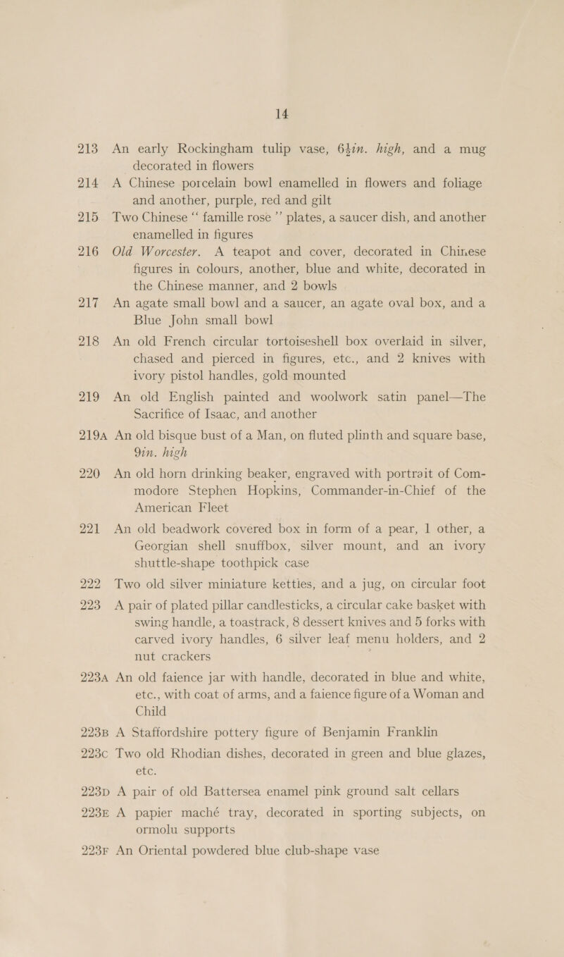 213 An early Rockingham tulip vase, 641. Migh, and a mug _ decorated in flowers 214 A Chinese porcelain bowl enamelled in flowers and foliage and another, purple, red and gilt 215 Two Chinese “‘ famille rose ’’ plates, a saucer dish, and another enamelled in figures 216 Old Worcester. A teapot and cover, decorated in Chinese figures in colours, another, blue and white, decorated in the Chinese manner, and 2 bowls 217 An agate small bowl and a saucer, an agate oval box, and a Blue John small bowl 218 An old French circular tortoiseshell box overlaid in silver, chased and pierced in figures, etc., and 2 knives with ivory pistol handles, gold mounted 219 An old English painted and woolwork satin panel—The Sacrifice of Isaac, and another 2194 An old bisque bust of a Man, on fluted plinth and square base, Qin. high 220 An old horn drinking beaker, engraved with portrait of Com- modore Stephen Hopkins, Commander-in-Chief of the American Fleet 221 An old beadwork covered box in form of a pear, 1 other, a Georgian shell snuffbox, silver mount, and an ivory shuttle-shape toothpick case 222 Two old silver miniature kettles, and a jug, on circular foot 223 A pair of plated pillar candlesticks, a circular cake basket with swing handle, a toastrack, 8 dessert knives and 5 forks with carved ivory handles, 6 silver leaf menu holders, and 2 nut crackers 223A An old faience jar with handle, decorated in blue and white, etc., with coat of arms, and a faience figure of a Woman and Child 223B A Staffordshire pottery figure of Benjamin Franklin 223c Two old Rhodian dishes, decorated in green and blue glazes, etc. 223p A pair of old Battersea enamel pink ground salt cellars 223E A papier maché tray, decorated in sporting subjects, on ormolu supports 223F An Oriental powdered blue club-shape vase