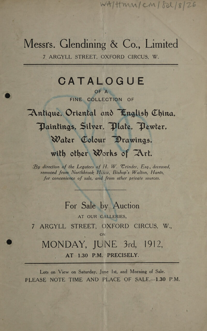 walt) cm | s/s] Messrs. Glendining &amp; Co., Limited PARC eon td mr ORD CIRCUS. W.  CATALOGUE OF A FINE COLLECTION OF “Antiques Oriental and “English China, Paintings, Silver, Plate, Pewter, Water Colour Drawings. with other. Works of TAtt. ‘By direction of the ee of H. W. Grinder, Esq., deceased, removed from Northbrook Huse, Bishop's Walton, Hants, for convenience of sale, and from other private sources. a » For Sale by MAicnon AT OUR GALLERIES, MeonoL ue StREETCOREORD ‘CIRCUS, W. ON MONDAY, JUNE 3rd, 1912, AT 1.30 P.M. PRECISELY.  Lots on View on Saturday, June Ist, and Morning of Sale. PLEASE NOTE TIME AND PLACE OF SALE,—1,30 P.M,