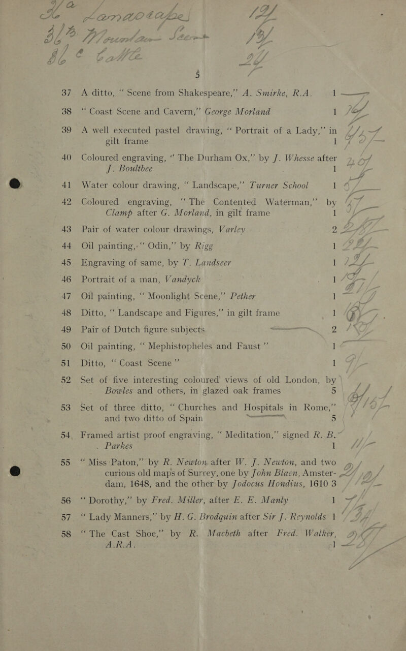 54 55 56 57 58 jf I / HAMA ER 2 | ee SL 4 &gt; ee ‘ ; Tl JY é 7 F A ditto, “Scene from Shakespeare,” A. Smirke, R.A. 1 ——= “ Coast Scene and Cavern,” George Morland Il of A well executed pastel drawing, ‘‘ Portrait of a Lady,” in / vo, gilt frame | honay Coloured engraving, “ The Durham Ox,” by J. Whesse after ox J. Boultbee I y Water colour drawing, “ Landscape,’ Turner School / Coloured engraving, “The Contented Waterman,’ by {4% 7 _ Clamp after G. Morland, in gilt frame it , Pair of water colour drawings, Varley Totes Oil painting,-“‘ Odin,” by Rrgg i Engraving of same, by 7. Landseer 1 Bas Portrait of a man, Vandyck mh F- Oil painting, “‘ Moonlight Scene,’ Pether 1 ‘ f Ditto, “ Landscape and Figures,” in gilt frame -) Pair of Dutch figure subjects tee ge Oil painting, “ Mephistopheles and Faust ” Le Ditto; “‘ Coast. Scene ” 1 Set of five interesting coloured views of old London, by Bowles and others, in glazed oak frames 5 Set of three ditto, “ Churches and Hospatals in. Kormey': and two ditto of Spain 5 . Parkes 1 “Miss Paton,” by Rk. Newton. after W. J. Newton, and two dam, 1648, and the other by /Jodocus Hondius, 1610 3 “Dorothy,” by Fred. Miller, after E. E. Manly ] “The Cast Shoe,” by R. Macbeth after Fred. Walker, A.R.A. | ‘J