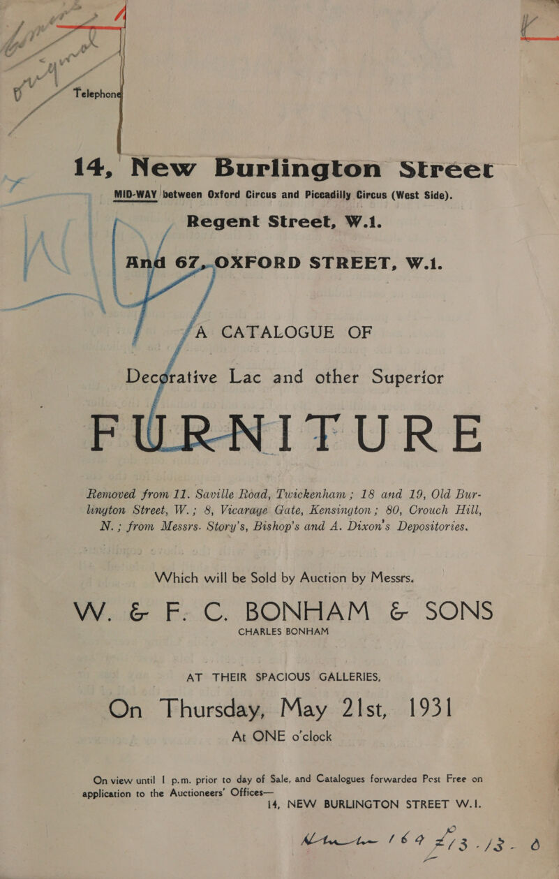  14, New Burlington Street MID-WAY between Oxford Circus and Piccadilly Circus (West Side). Regent Street, W.1.     67,.-OXFORD STREET, W.1. yA CATALOGUE OF Decorative Lac and other Superior TURE Removed from 11. Saville Road, Twackenham ; 18 and 19, Old Bur- lington Street, W.; 8, Vicarage Gate, Kensington ; 80, Crouch Hill, N. ; from Messrs. Story’s, Bishop’s and A. Dixon's Depositories.  Which will be Sold by Auction by Messrs. W. &amp; F. C. BONHAM &amp; SONS CHARLES BONHAM AT THEIR SPACIOUS GALLERIES, On Thursday, May 2Ist, 1931 At ONE o'clock On view until | p.m. prior to day of Sale, and Catalogues forwardea Post Free on application to the Auctioneers’ Offices— 14, NEW BURLINGTON STREET W.1. Mtn he (64 £73 yee: